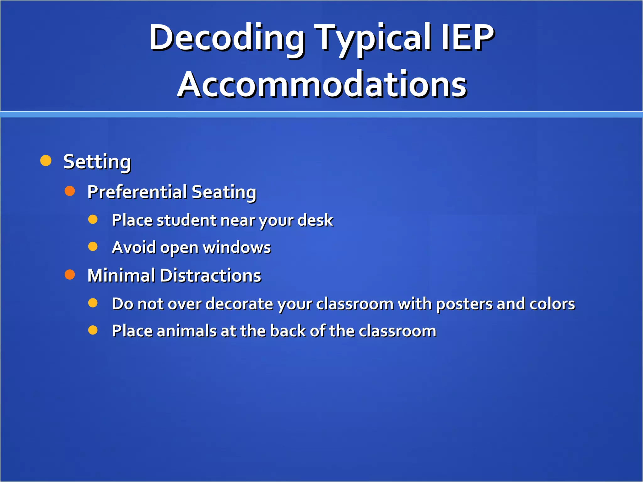 Decoding Typical IEP Accommodations Setting Preferential Seating Place student near your desk  Avoid open windows Minimal Distractions Do not over decorate your classroom with posters and colors Place animals at the back of the classroom 