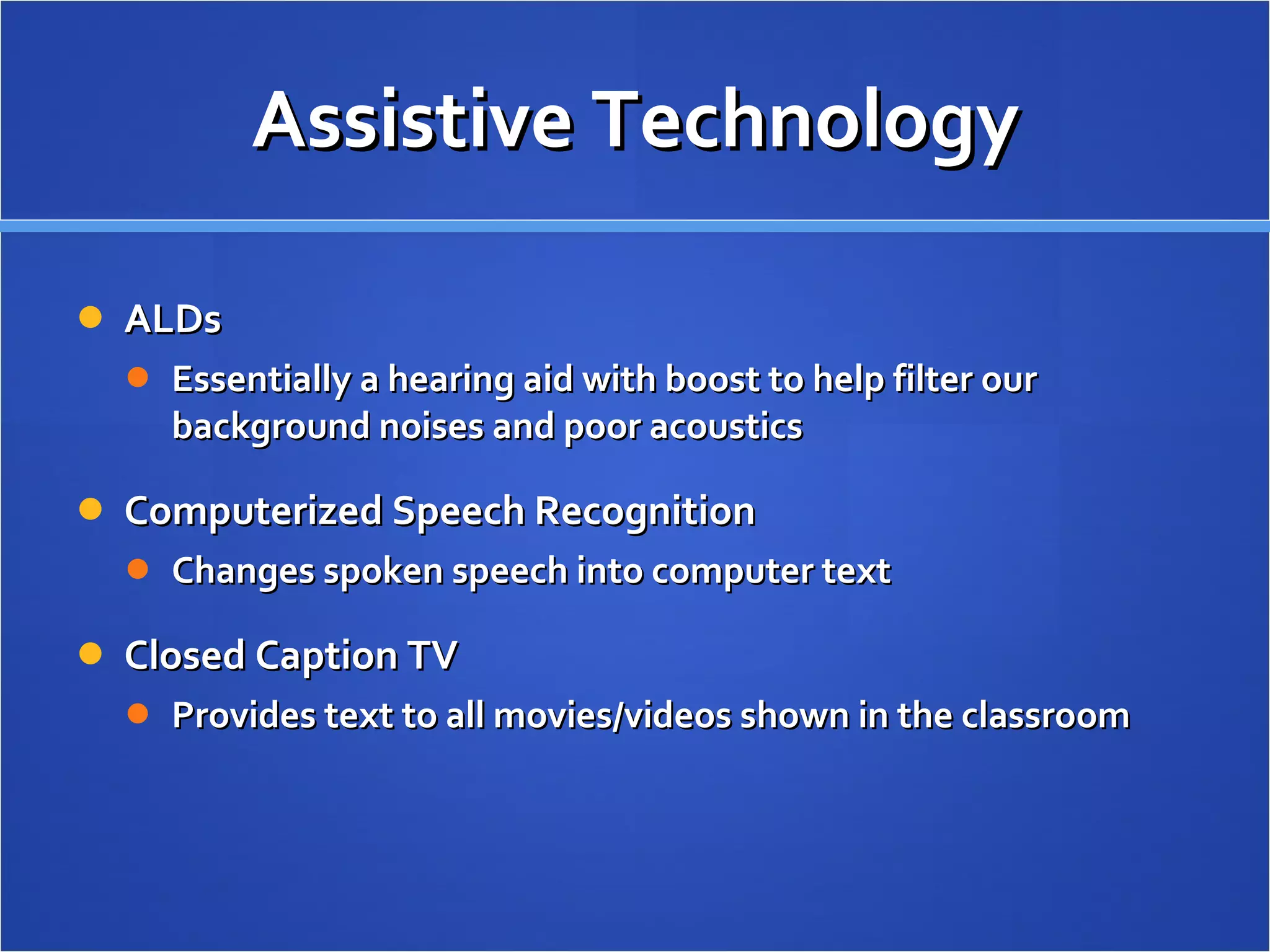 Assistive Technology ALDs Essentially a hearing aid with boost to help filter our background noises and poor acoustics Computerized Speech Recognition Changes spoken speech into computer text Closed Caption TV Provides text to all movies/videos shown in the classroom 