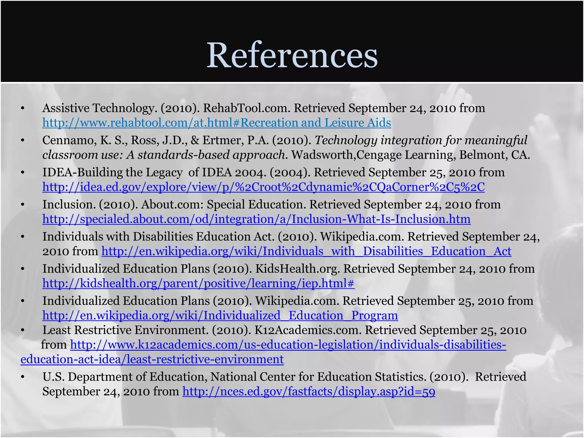 ReferencesAssistive Technology. (2010). RehabTool.com. Retrieved September 24, 2010 from http://www.rehabtool.com/at.html#Recreation and Leisure AidsCennamo, K. S., Ross, J.D., & Ertmer, P.A. (2010). Technology integration for meaningful classroom use: A standards-based approach. Wadsworth,Cengage Learning, Belmont, CA.IDEA-Building the Legacy  of IDEA 2004. (2004). Retrieved September 25, 2010 from http://idea.ed.gov/explore/view/p/%2Croot%2Cdynamic%2CQaCorner%2C5%2CInclusion. (2010). About.com: Special Education. Retrieved September 24, 2010 from http://specialed.about.com/od/integration/a/Inclusion-What-Is-Inclusion.htmIndividuals with Disabilities Education Act. (2010). Wikipedia.com. Retrieved September 24, 2010 from http://en.wikipedia.org/wiki/Individuals_with_Disabilities_Education_ActIndividualized Education Plans (2010). KidsHealth.org. Retrieved September 24, 2010 from http://kidshealth.org/parent/positive/learning/iep.html#Individualized Education Plans (2010). Wikipedia.com. Retrieved September 25, 2010 from http://en.wikipedia.org/wiki/Individualized_Education_ProgramLeast Restrictive Environment. (2010). K12Academics.com. Retrieved September 25, 2010        from http://www.k12academics.com/us-education-legislation/individuals-disabilities- education-act-idea/least-restrictive-environmentU.S. Department of Education, National Center for Education Statistics. (2010).  Retrieved September 24, 2010 from http://nces.ed.gov/fastfacts/display.asp?id=59