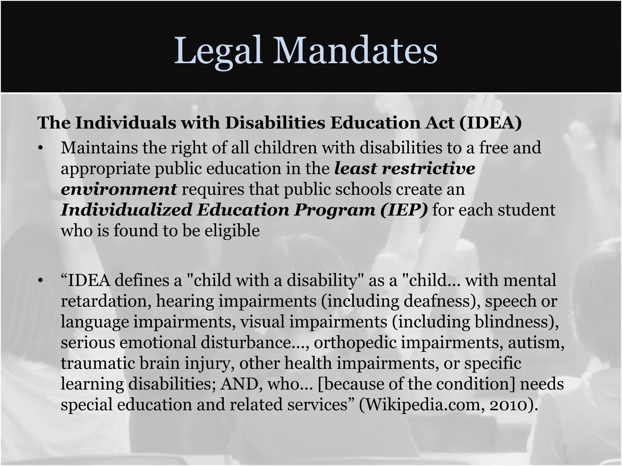 Legal MandatesThe Individuals with Disabilities Education Act (IDEA)Maintains the right of all children with disabilities to a free and appropriate public education in the least restrictive environment requires that public schools create an Individualized Education Program (IEP) for each student who is found to be eligible“IDEA defines a "child with a disability" as a "child... with mental retardation, hearing impairments (including deafness), speech or language impairments, visual impairments (including blindness), serious emotional disturbance..., orthopedic impairments, autism, traumatic brain injury, other health impairments, or specific learning disabilities; AND, who... [because of the condition] needs special education and related services” (Wikipedia.com, 2010).