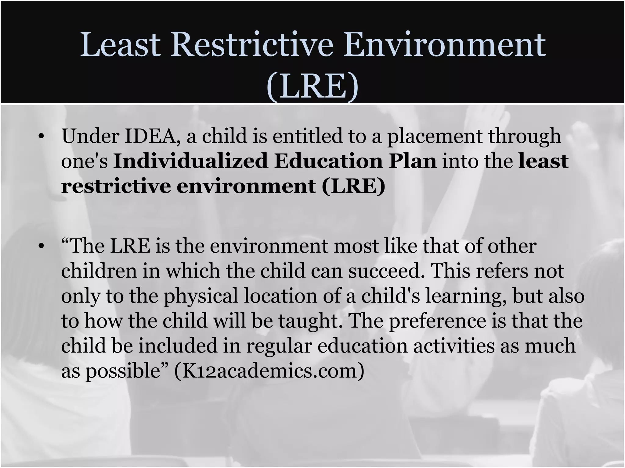 Least Restrictive Environment (LRE)Under IDEA, a child is entitled to a placement through one's Individualized Education Planinto the least restrictive environment (LRE)“The LRE is the environment most like that of other children in which the child can succeed. This refers not only to the physical location of a child's learning, but also to how the child will be taught. The preference is that the child be included in regular education activities as much as possible” (K12academics.com)