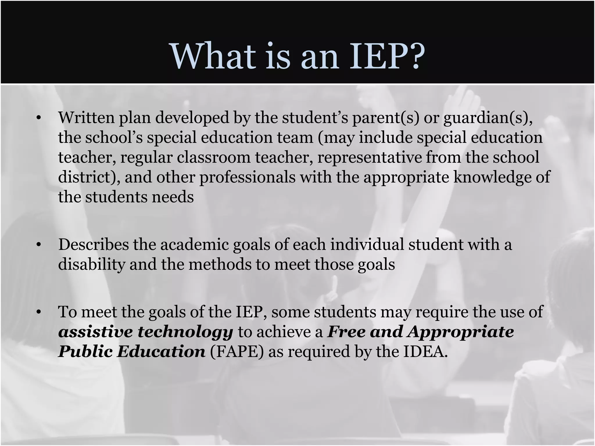 What is an IEP?Written plan developed by the student’s parent(s) or guardian(s), the school’s special education team (may include special education teacher, regular classroom teacher, representative from the school district), and other professionals with the appropriate knowledge of the students needsDescribes the academic goals of each individual student with a disability and the methods to meet those goalsTo meet the goals of the IEP, some students may require the use of assistive technology to achieve a Free and Appropriate Public Education (FAPE) as required by the IDEA.
