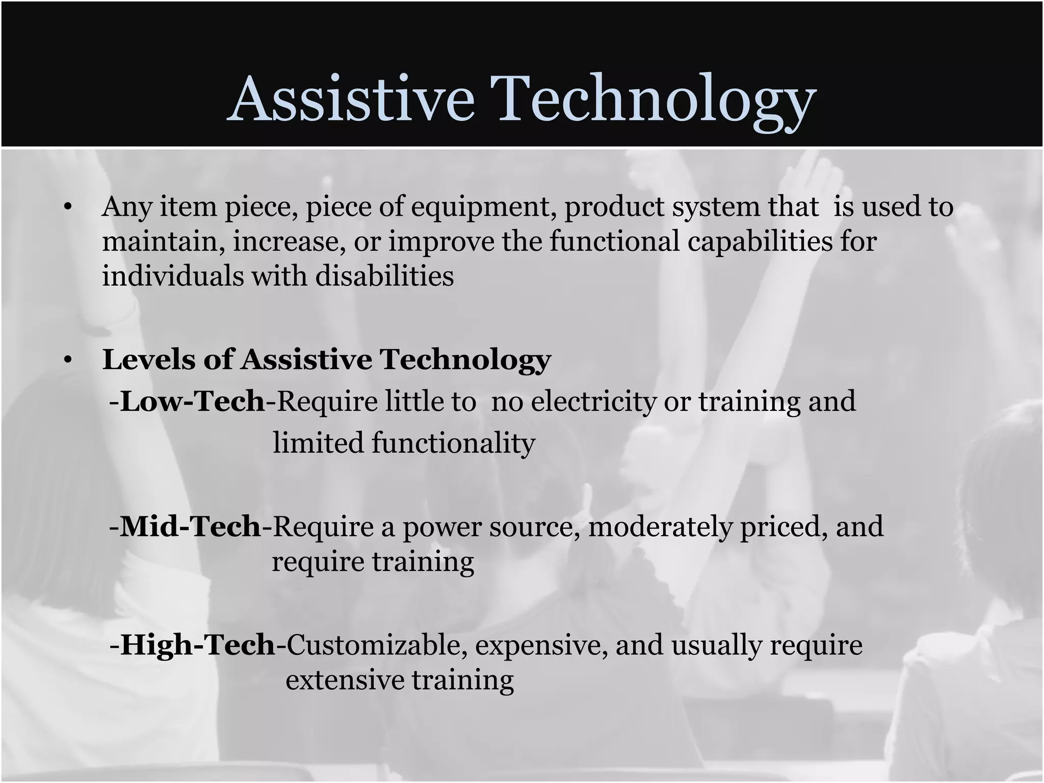 Assistive TechnologyAny item piece, piece of equipment, product system that  is used to maintain, increase, or improve the functional capabilities for individuals with disabilitiesLevels of Assistive Technology -Low-Tech-Require little to  no electricity or training and limited functionality -Mid-Tech-Require a power source, moderately priced, and 			require training-High-Tech-Customizable, expensive, and usually require  			  extensive training