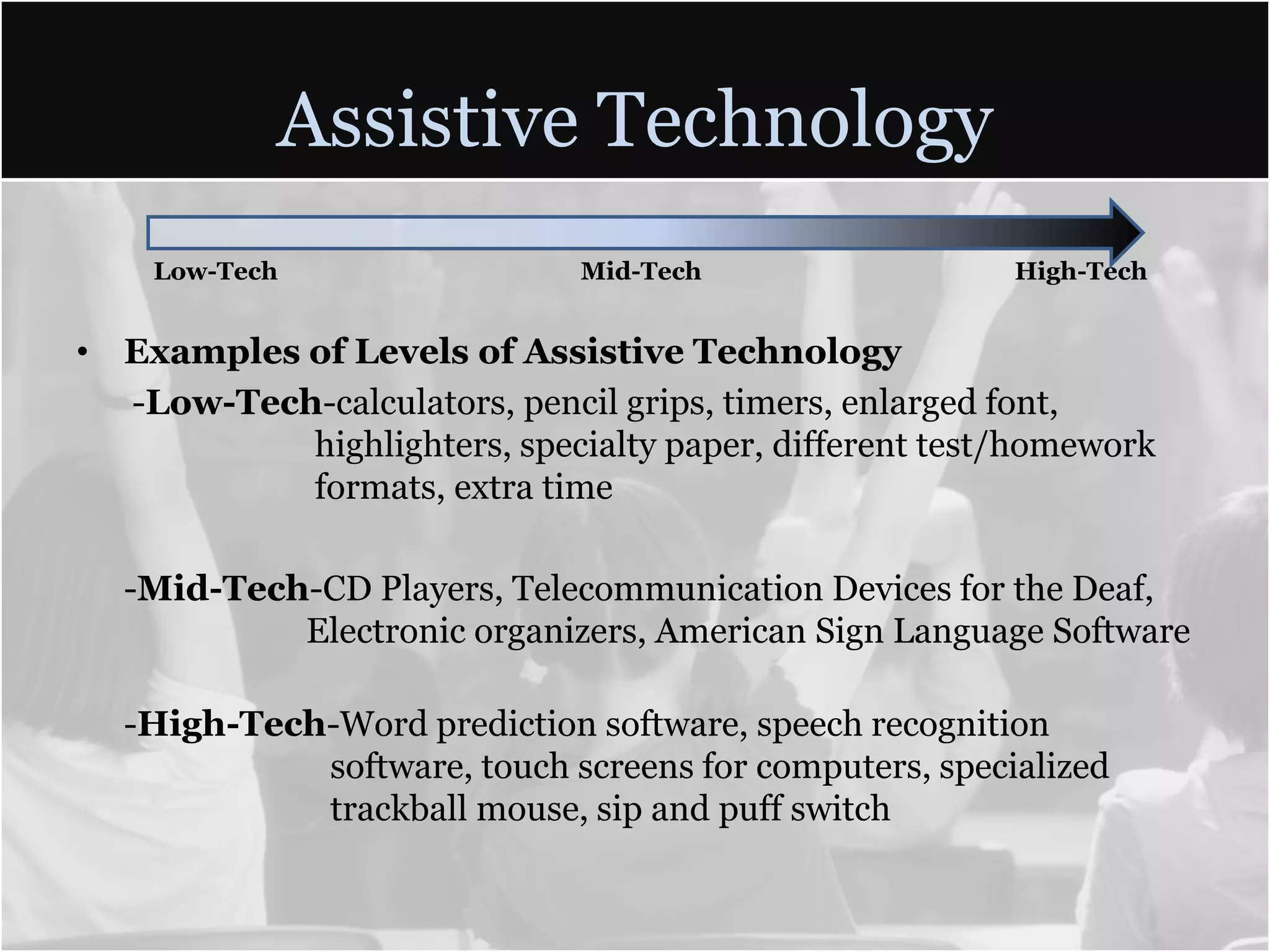 Assistive TechnologyLow-Tech    Mid-Tech   High-TechExamples of Levels of Assistive Technology -Low-Tech-calculators, pencil grips, timers, enlarged font, 	  	             highlighters, specialty paper, different test/homework  	             formats, extra time 	-Mid-Tech-CD Players, Telecommunication Devices for the Deaf, 	            Electronic organizers, American Sign Language Software	            -High-Tech-Word prediction software, speech recognition 			software, touch screens for computers, specialized 		trackball mouse, sip and puff switch