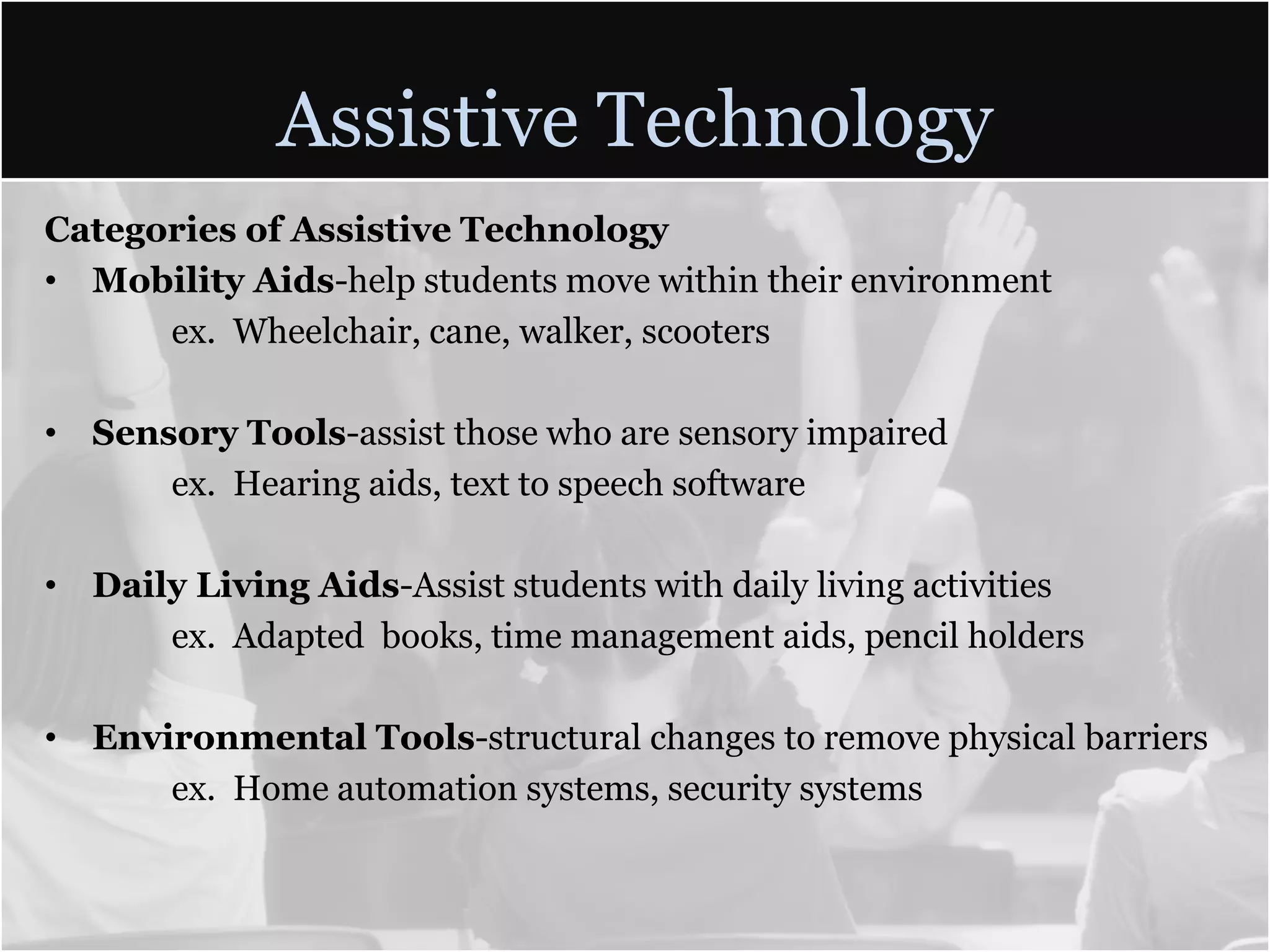 Assistive TechnologyCategories of Assistive TechnologyMobility Aids-help students move within their environmentex. Wheelchair, cane, walker, scootersSensory Tools-assist those who are sensory impaired	ex.  Hearing aids, text to speech softwareDaily Living Aids-Assist students with daily living activitiesex.  Adapted  books, time management aids, pencil holdersEnvironmental Tools-structural changes to remove physical barriers	ex.  Home automation systems, security systems