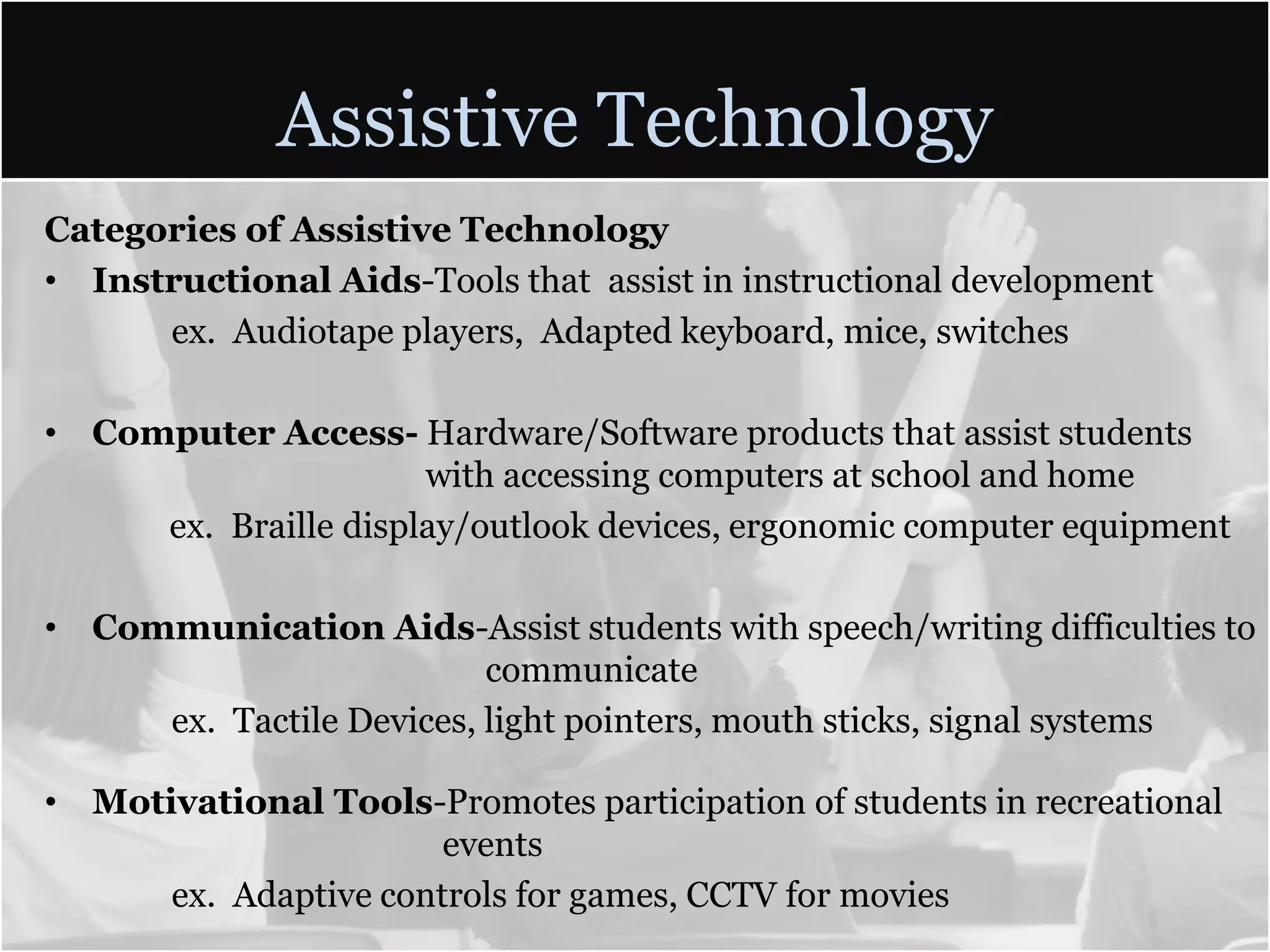 Assistive TechnologyCategories of Assistive TechnologyInstructional Aids-Tools that assist in instructional developmentex. Audiotape players,  Adapted keyboard, mice, switchesComputer Access- Hardware/Software products that assist students 			with accessing computers at school and home        ex.  Braille display/outlook devices, ergonomic computer equipmentCommunication Aids-Assist students with speech/writing difficulties to 			       communicateex.  Tactile Devices, light pointers, mouth sticks, signal systemsMotivational Tools-Promotes participation of students in recreational 			  events	ex.  Adaptive controls for games, CCTV for movies