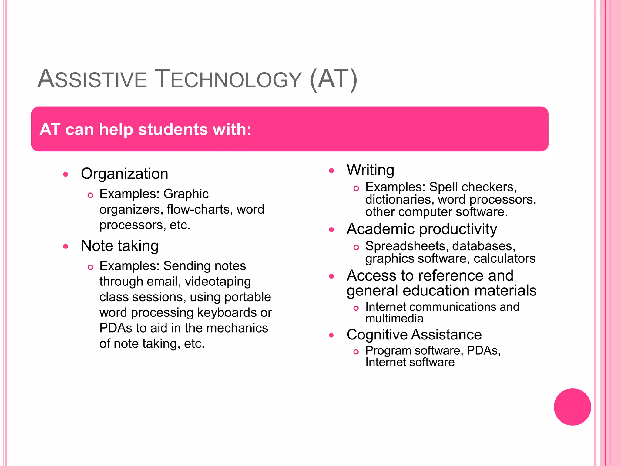 Assistive Technology (AT)Organization Examples: Graphic organizers, flow-charts, word processors, etc. Note taking Examples: Sending notes through email, videotaping class sessions, using portable word processing keyboards or PDAs to aid in the mechanics of note taking, etc. WritingExamples: Spell checkers, dictionaries, word processors, other computer software. Academic productivitySpreadsheets, databases, graphics software, calculatorsAccess to reference and general education materialsInternet communications and multimediaCognitive AssistanceProgram software, PDAs, Internet softwareAT can help students with: