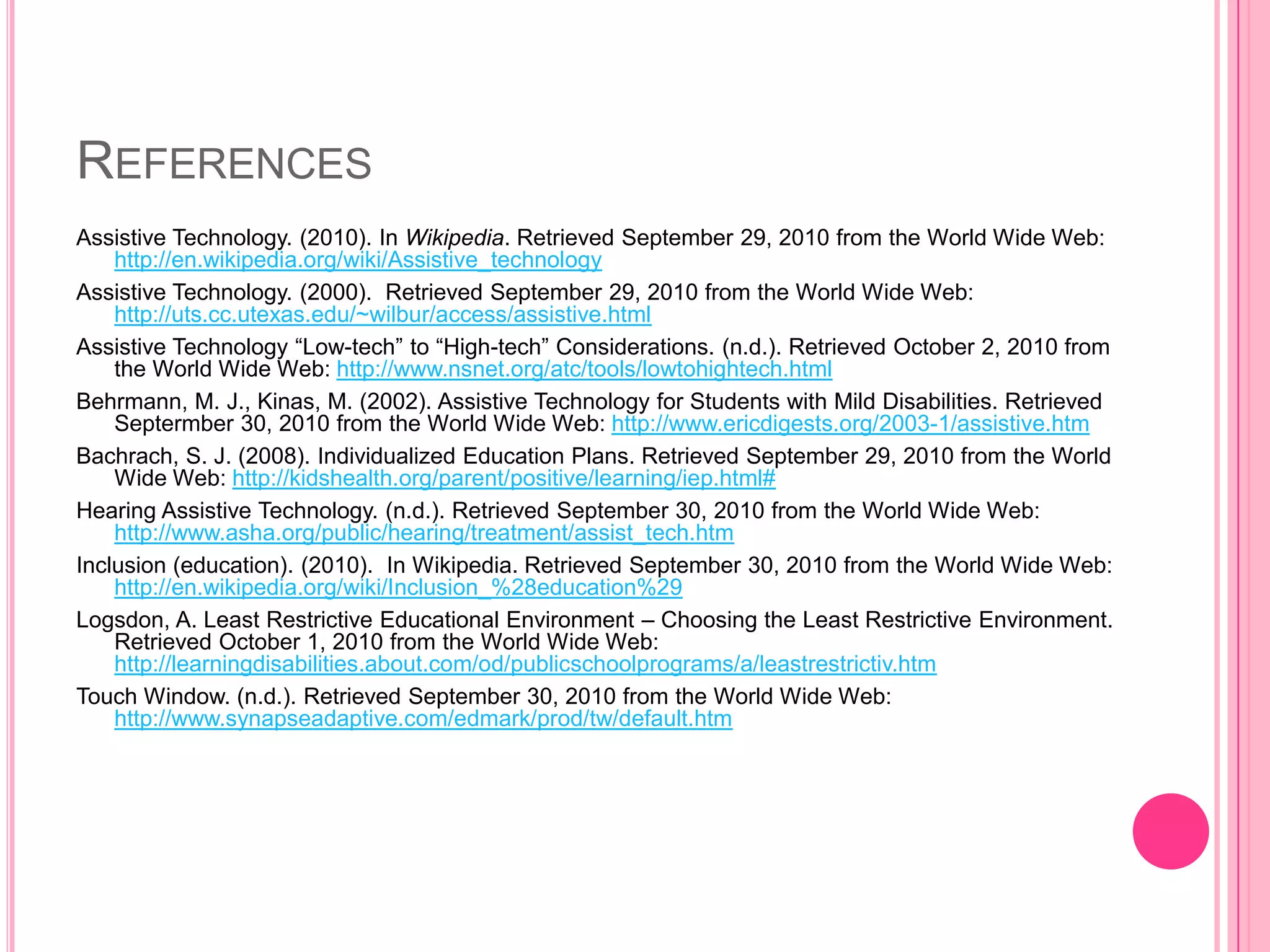 ReferencesAssistive Technology. (2010). In Wikipedia. Retrieved September 29, 2010 from the World Wide Web: http://en.wikipedia.org/wiki/Assistive_technologyAssistive Technology. (2000).  Retrieved September 29, 2010 from the World Wide Web: http://uts.cc.utexas.edu/~wilbur/access/assistive.htmlAssistive Technology “Low-tech” to “High-tech” Considerations. (n.d.). Retrieved October 2, 2010 from the World Wide Web: http://www.nsnet.org/atc/tools/lowtohightech.htmlBehrmann, M. J., Kinas, M. (2002). Assistive Technology for Students with Mild Disabilities. Retrieved Septermber 30, 2010 from the World Wide Web: http://www.ericdigests.org/2003-1/assistive.htmBachrach, S. J. (2008). Individualized Education Plans. Retrieved September 29, 2010 from the World Wide Web: http://kidshealth.org/parent/positive/learning/iep.html#Hearing Assistive Technology. (n.d.). Retrieved September 30, 2010 from the World Wide Web: http://www.asha.org/public/hearing/treatment/assist_tech.htmInclusion (education). (2010).  In Wikipedia. Retrieved September 30, 2010 from the World Wide Web: http://en.wikipedia.org/wiki/Inclusion_%28education%29Logsdon, A. Least Restrictive Educational Environment – Choosing the Least Restrictive Environment. Retrieved October 1, 2010 from the World Wide Web: http://learningdisabilities.about.com/od/publicschoolprograms/a/leastrestrictiv.htmTouch Window. (n.d.). Retrieved September 30, 2010 from the World Wide Web: http://www.synapseadaptive.com/edmark/prod/tw/default.htm