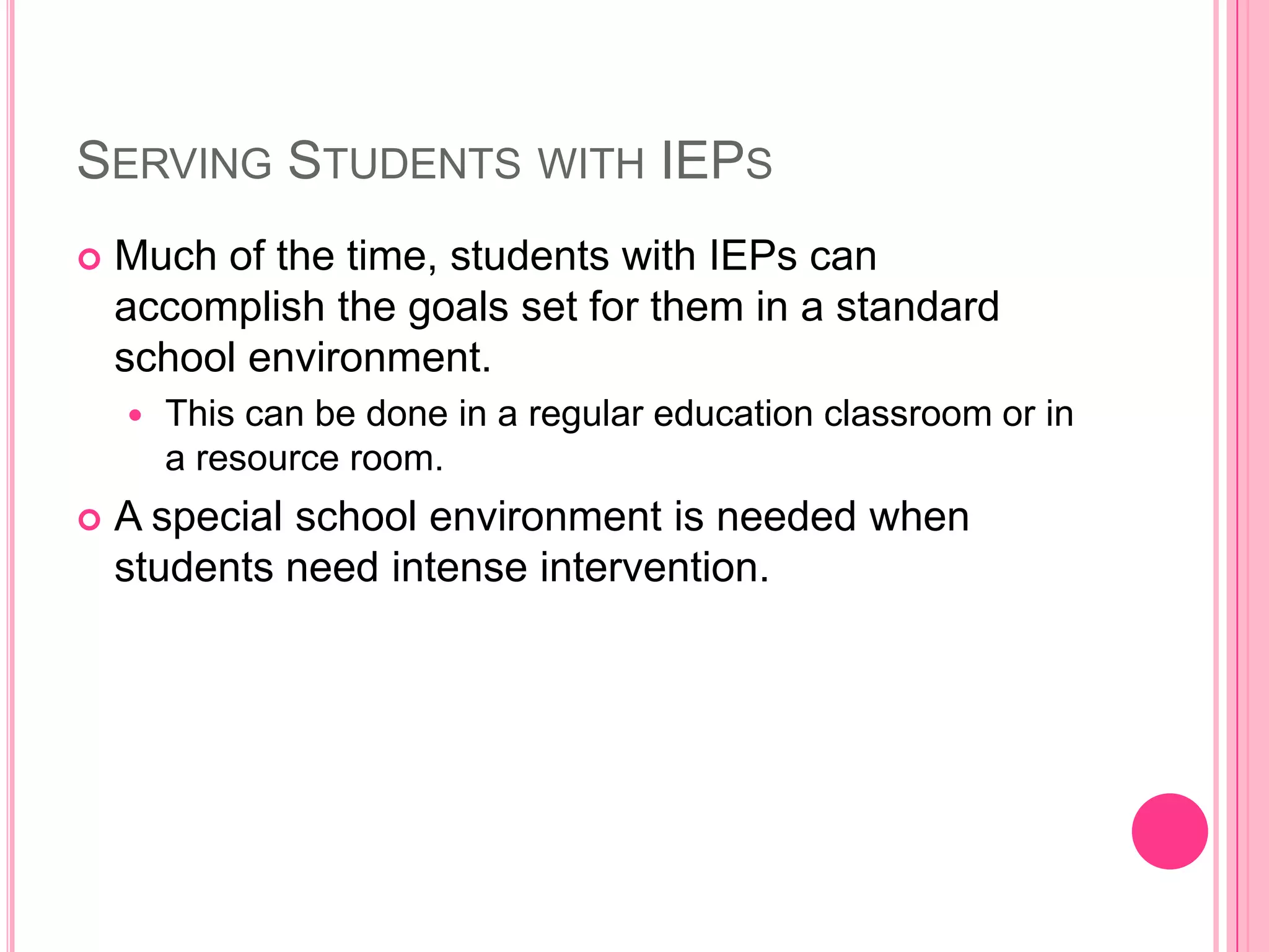 Serving Students with IEPsMuch of the time, students with IEPs can accomplish the goals set for them in a standard school environment. This can be done in a regular education classroom or in a resource room. A special school environment is needed when students need intense intervention. 