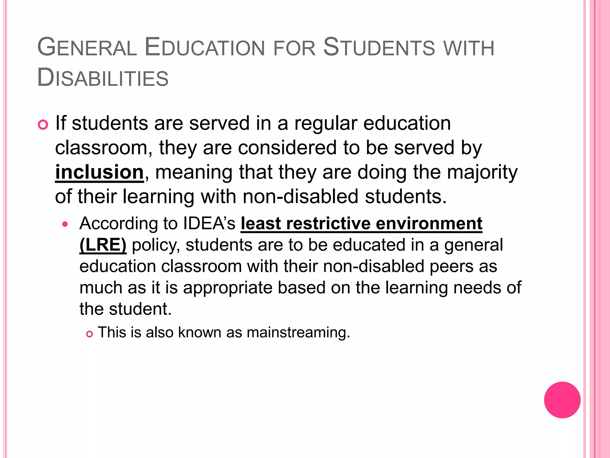 General Education for Students with DisabilitiesIf students are served in a regular education classroom, they are considered to be served by inclusion, meaning that they are doing the majority of their learning with non-disabled students. According to IDEA’sleast restrictive environment (LRE) policy, students are to be educated in a general education classroom with their non-disabled peers as much as it is appropriate based on the learning needs of the student. This is also known as mainstreaming. 