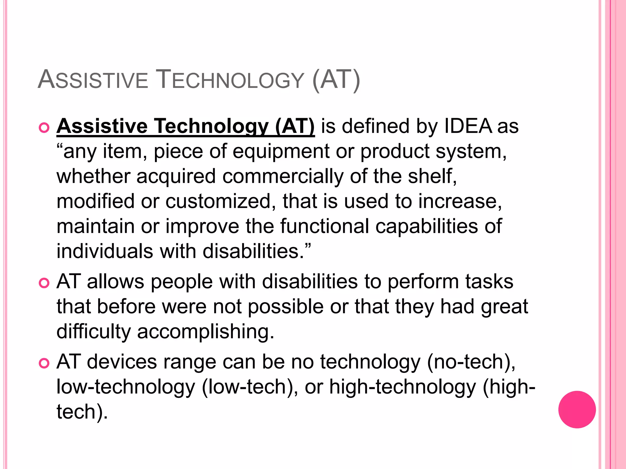 Assistive Technology (AT)Assistive Technology (AT) is defined by IDEA as “any item, piece of equipment or product system, whether acquired commercially of the shelf, modified or customized, that is used to increase, maintain or improve the functional capabilities of individuals with disabilities.”AT allows people with disabilities to perform tasks that before were not possible or that they had great difficulty accomplishing. AT devices range can be no technology (no-tech), low-technology (low-tech), or high-technology (high-tech). 