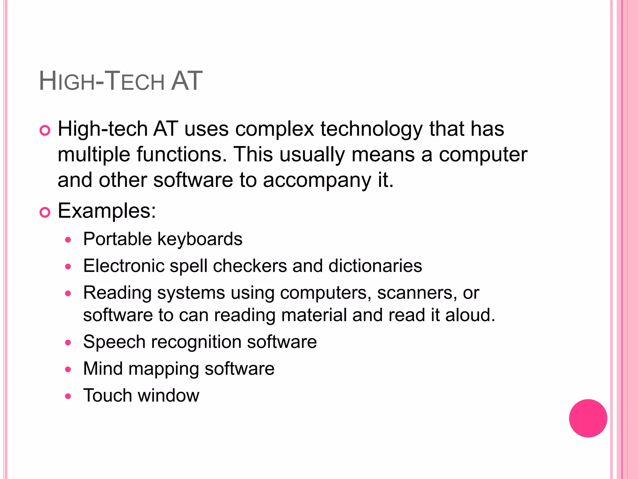 High-Tech ATHigh-tech AT uses complex technology that has multiple functions. This usually means a computer and other software to accompany it. Examples:Portable keyboardsElectronic spell checkers and dictionaries Reading systems using computers, scanners, or software to can reading material and read it aloud. Speech recognition softwareMind mapping softwareTouch window