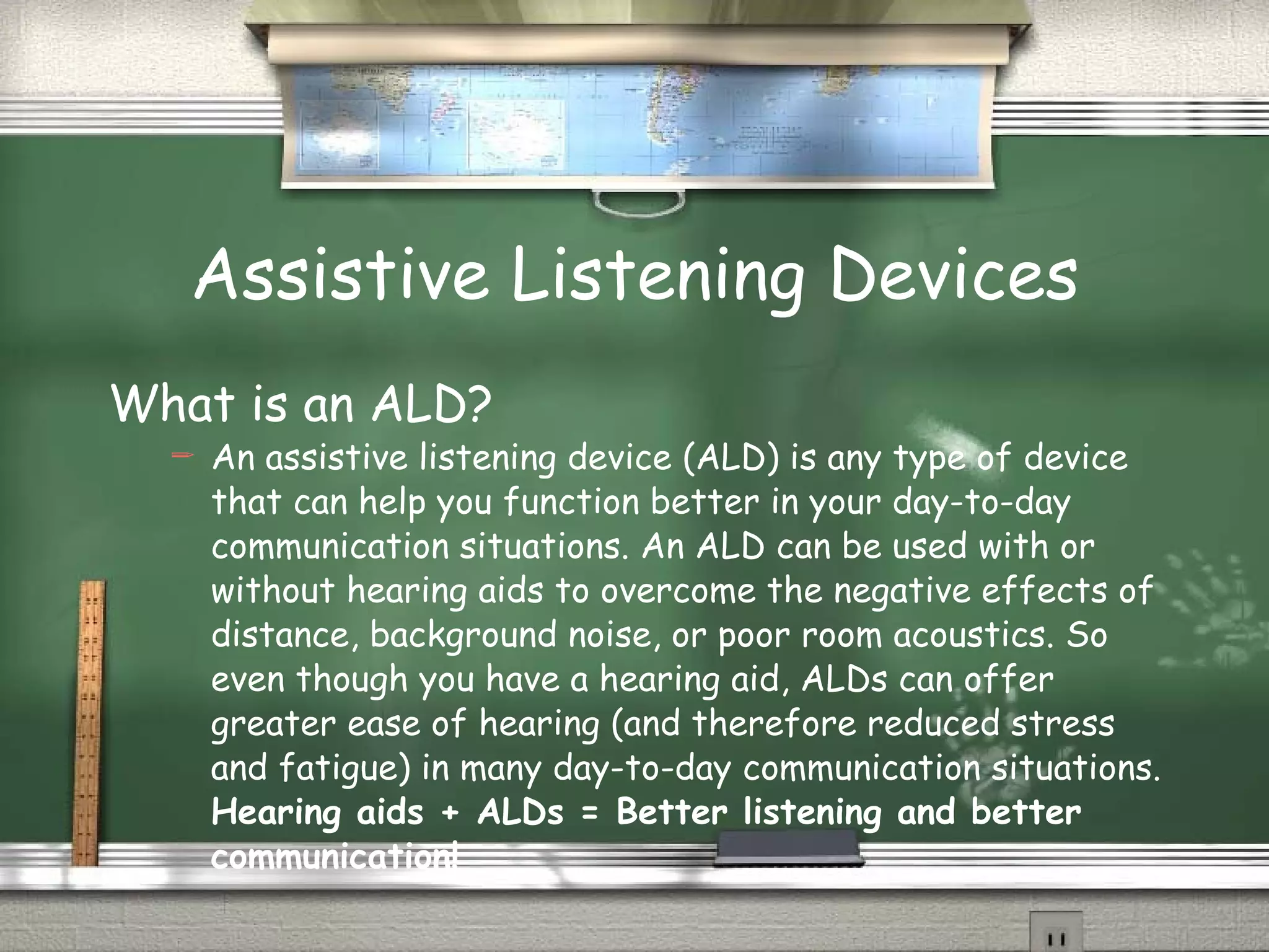 Assistive Listening Devices What is an ALD? An assistive listening device (ALD) is any type of device that can help you function better in your day-to-day communication situations. An ALD can be used with or without hearing aids to overcome the negative effects of distance, background noise, or poor room acoustics. So even though you have a hearing aid, ALDs can offer greater ease of hearing (and therefore reduced stress and fatigue) in many day-to-day communication situations.  Hearing aids + ALDs = Better listening and better communication! 