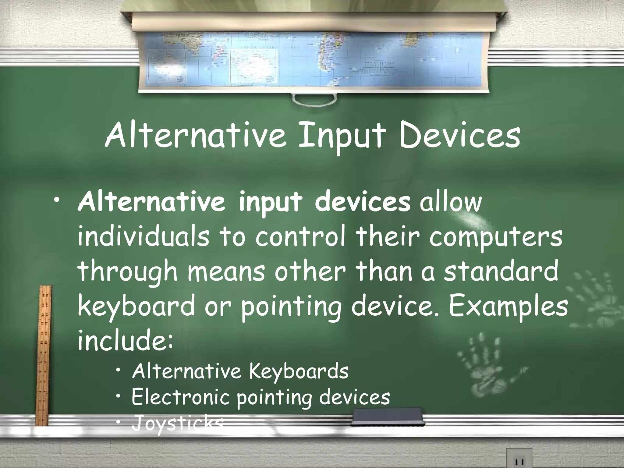 Alternative Input Devices Alternative input devices  allow individuals to control their computers through means other than a standard keyboard or pointing device. Examples include: Alternative Keyboards Electronic pointing devices Joysticks 