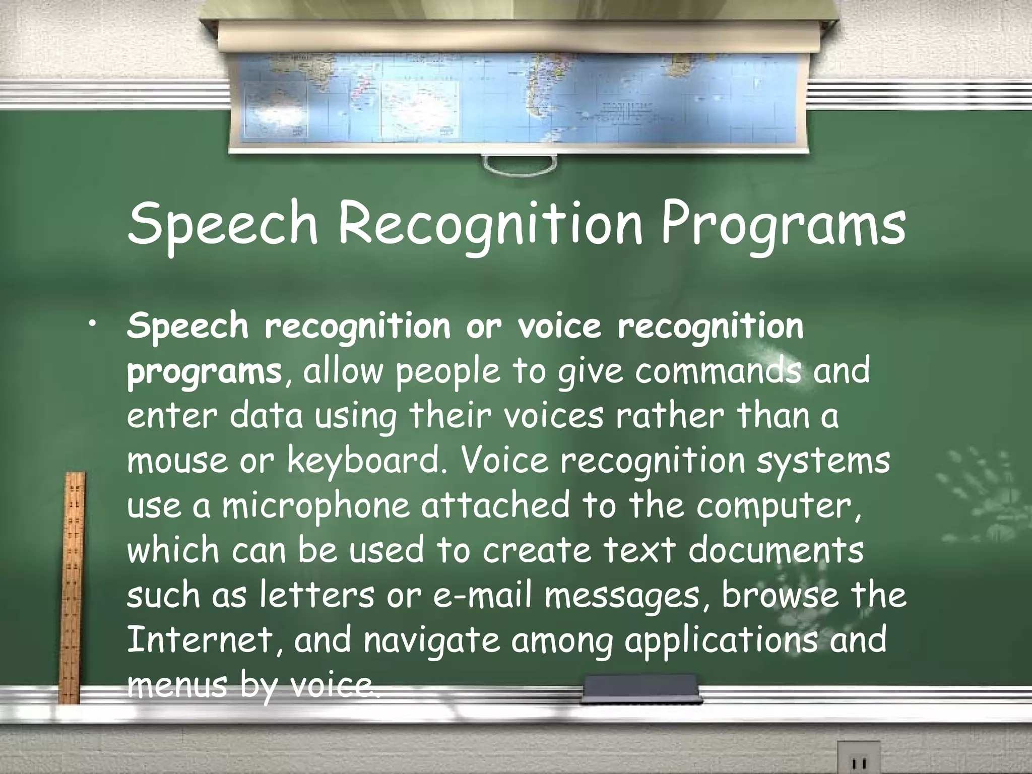 Speech Recognition Programs Speech recognition or voice recognition programs , allow people to give commands and enter data using their voices rather than a mouse or keyboard. Voice recognition systems use a microphone attached to the computer, which can be used to create text documents such as letters or e-mail messages, browse the Internet, and navigate among applications and menus by voice. 