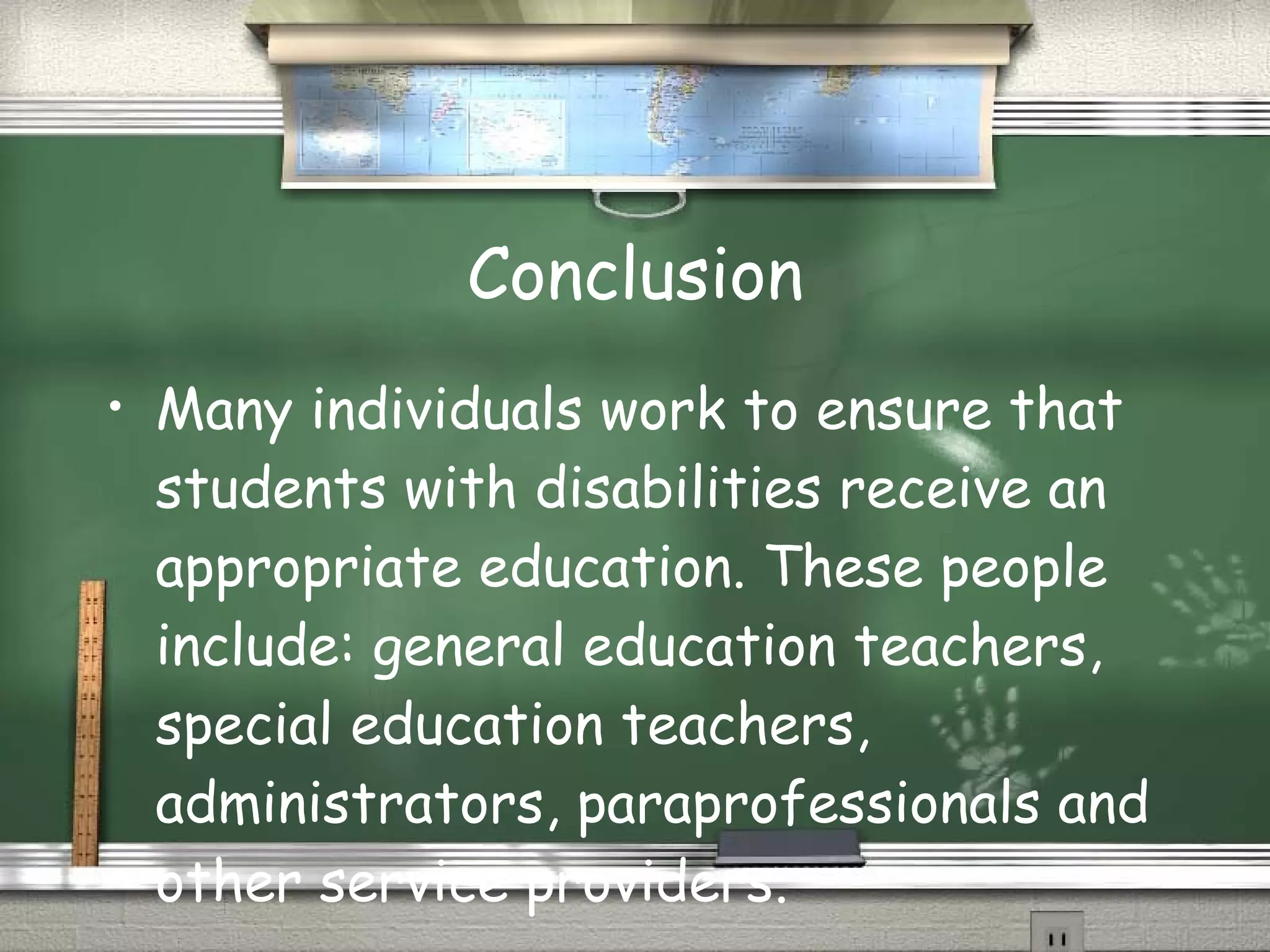 Conclusion Many individuals work to ensure that students with disabilities receive an appropriate education. These people include: general education teachers, special education teachers, administrators, paraprofessionals and other service providers. 