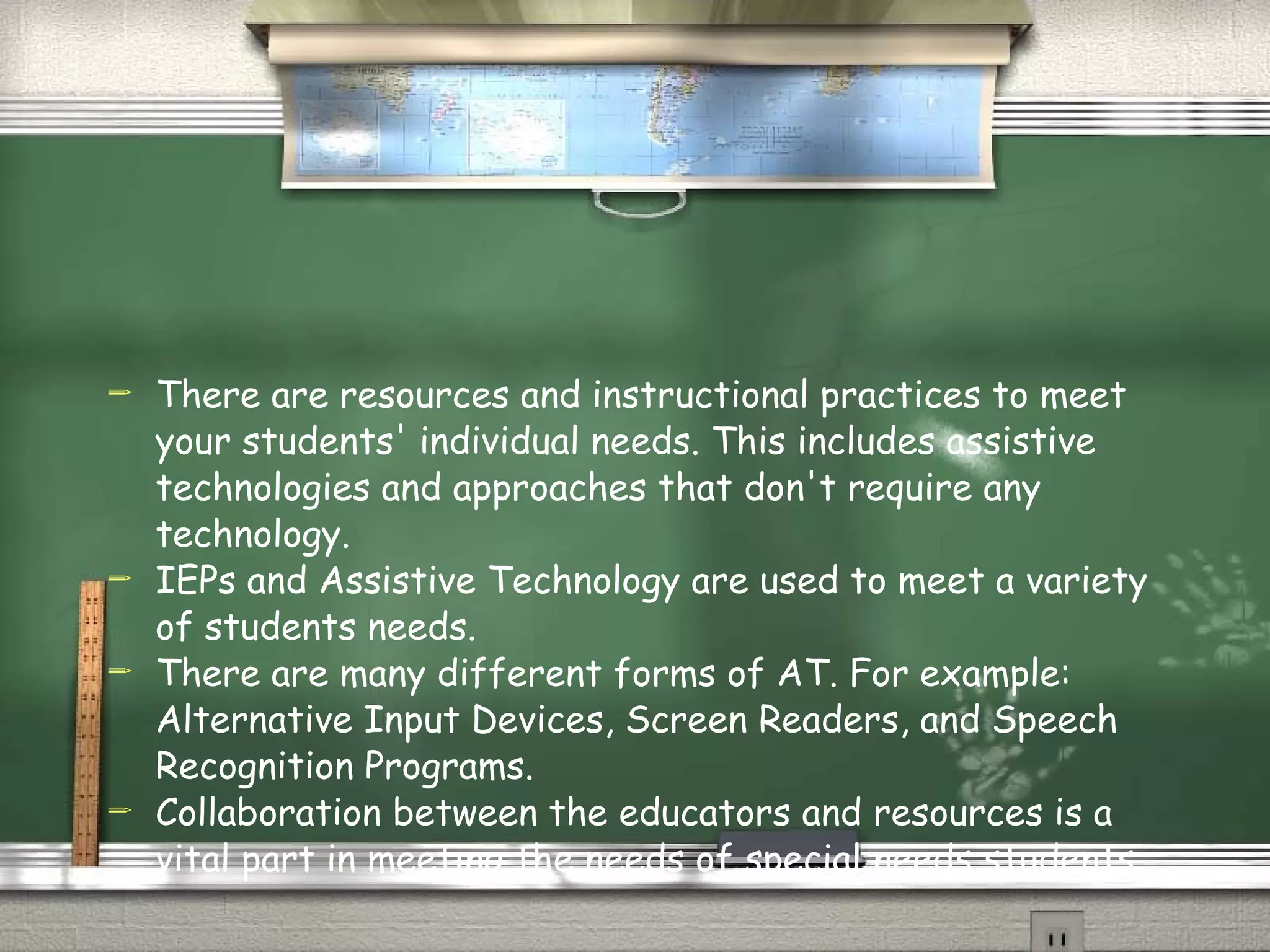 There are resources and instructional practices to meet your students' individual needs. This includes assistive technologies and approaches that don't require any technology. IEPs and Assistive Technology are used to meet a variety of students needs. There are many different forms of AT. For example: Alternative Input Devices, Screen Readers, and Speech Recognition Programs. Collaboration between the educators and resources is a vital part in meeting the needs of special needs students. 