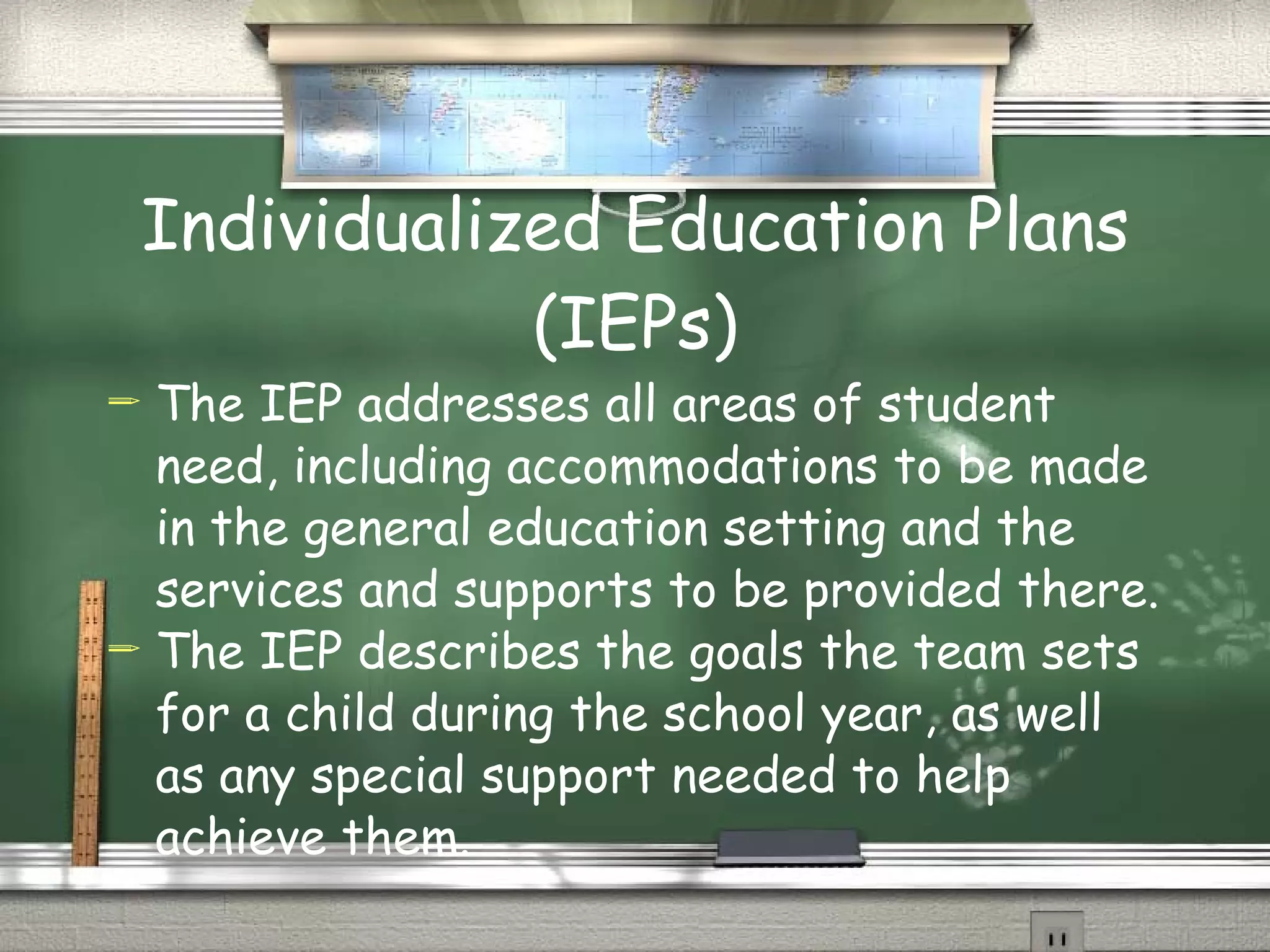 Individualized Education Plans (IEPs) The IEP addresses all areas of student need, including accommodations to be made in the general education setting and the services and supports to be provided there. The IEP describes the goals the team sets for a child during the school year, as well as any special support needed to help achieve them. 