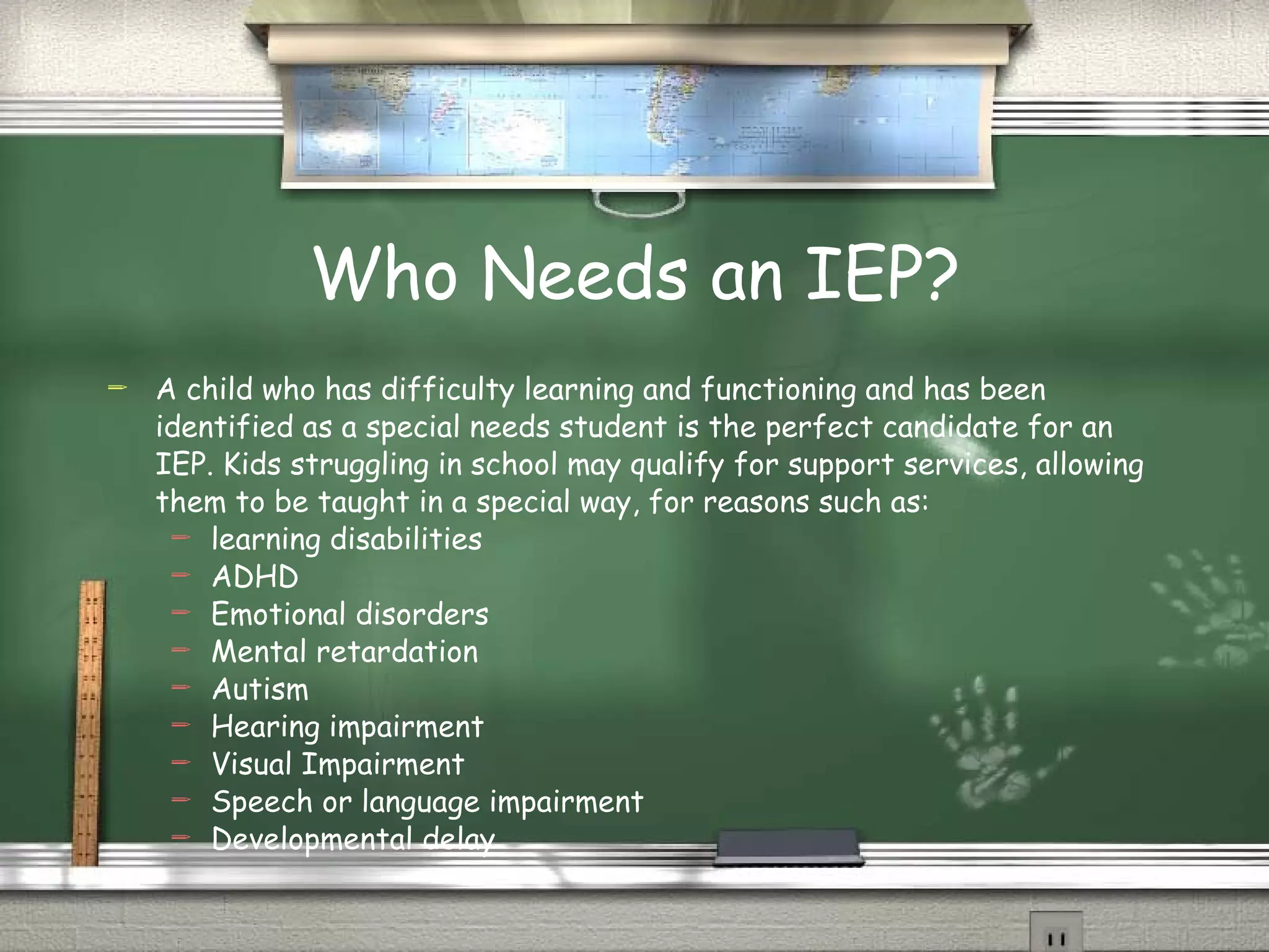 Who Needs an IEP? A child who has difficulty learning and functioning and has been identified as a special needs student is the perfect candidate for an IEP. Kids struggling in school may qualify for support services, allowing them to be taught in a special way, for reasons such as: learning disabilities ADHD Emotional disorders Mental retardation Autism Hearing impairment Visual Impairment Speech or language impairment Developmental delay 