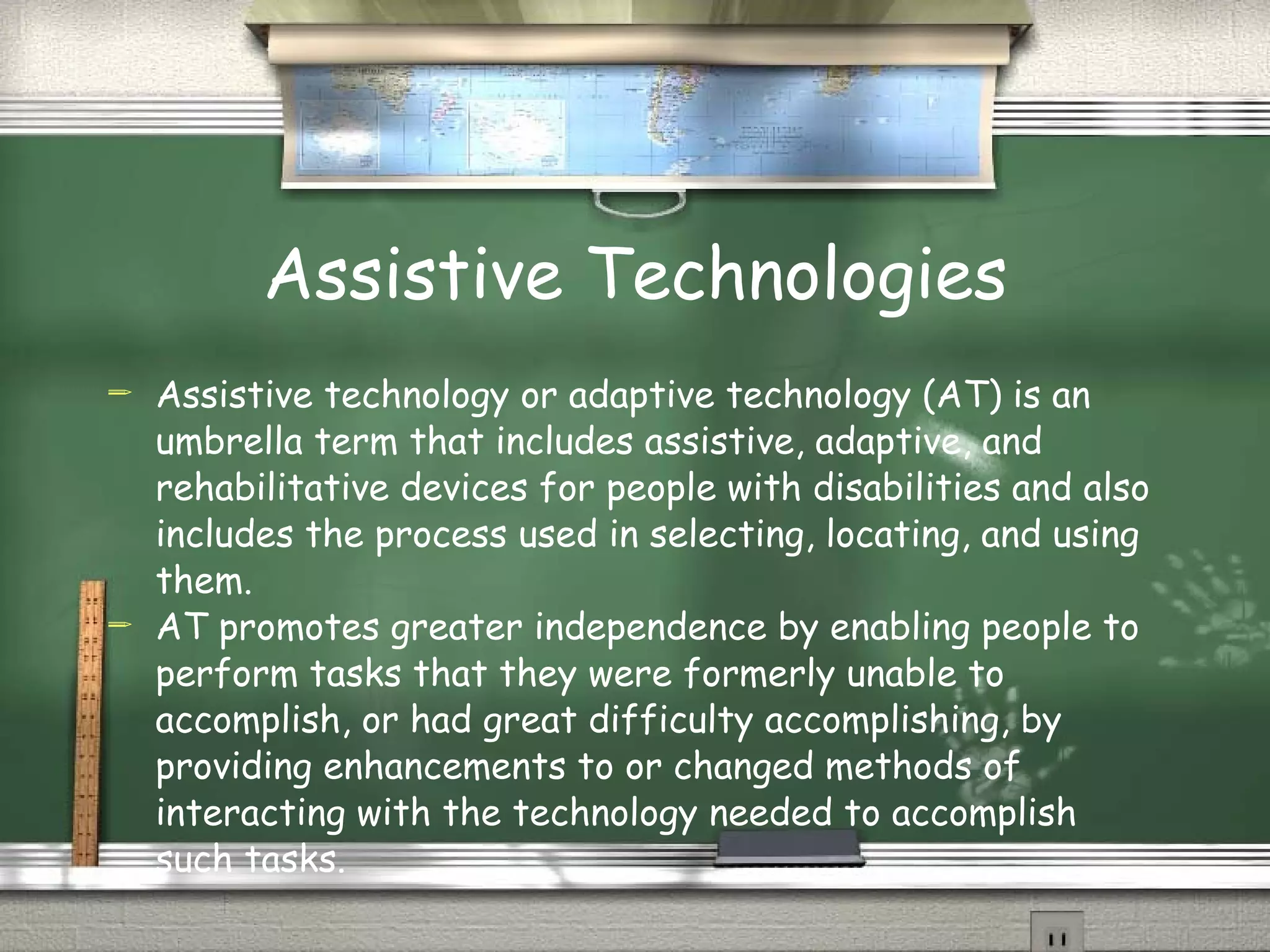 Assistive Technologies Assistive technology or adaptive technology (AT) is an umbrella term that includes assistive, adaptive, and rehabilitative devices for people with disabilities and also includes the process used in selecting, locating, and using them.  AT promotes greater independence by enabling people to perform tasks that they were formerly unable to accomplish, or had great difficulty accomplishing, by providing enhancements to or changed methods of interacting with the technology needed to accomplish such tasks. 
