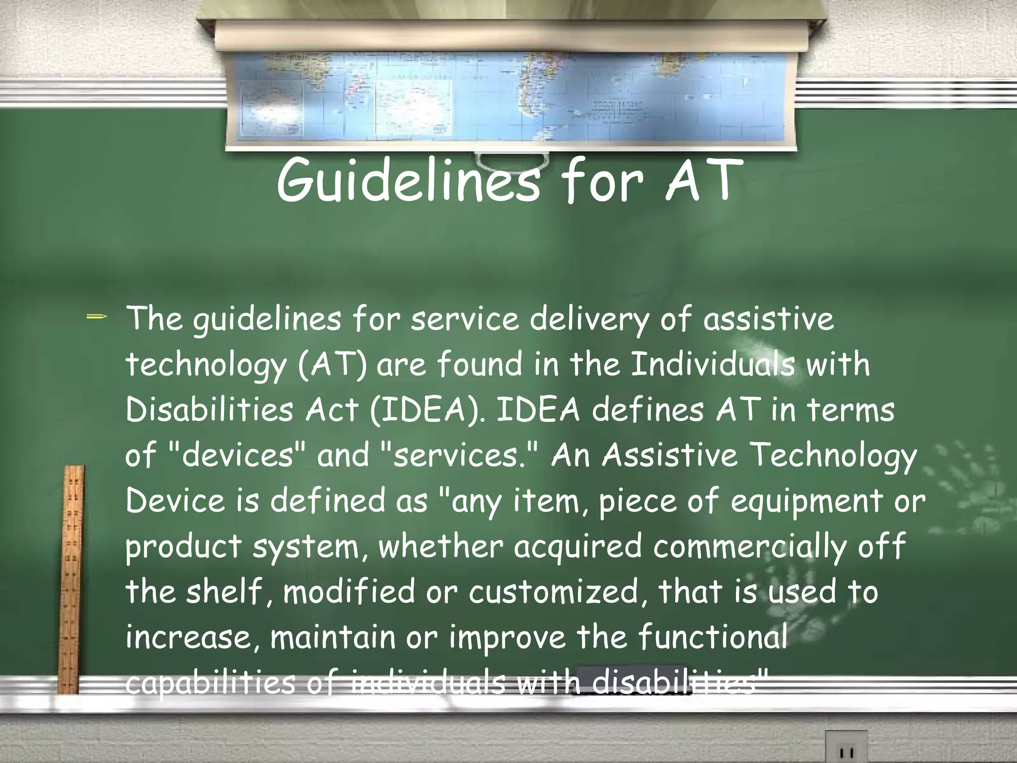 Guidelines for AT The guidelines for service delivery of assistive technology (AT) are found in the Individuals with Disabilities Act (IDEA). IDEA defines AT in terms of "devices" and "services." An Assistive Technology Device is defined as "any item, piece of equipment or product system, whether acquired commercially off the shelf, modified or customized, that is used to increase, maintain or improve the functional capabilities of individuals with disabilities"   