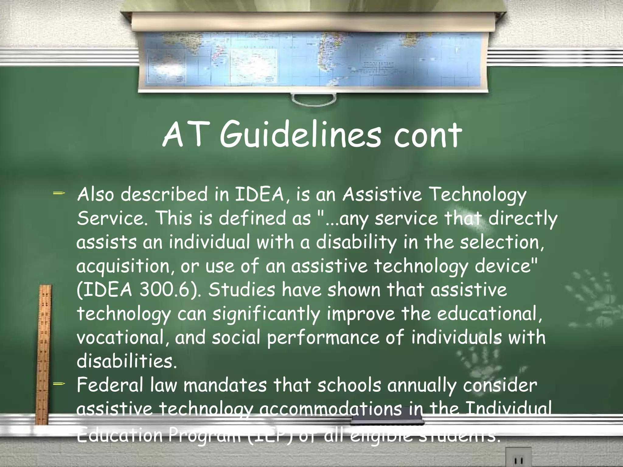 AT Guidelines cont Also described in IDEA, is an Assistive Technology Service. This is defined as "...any service that directly assists an individual with a disability in the selection, acquisition, or use of an assistive technology device" (IDEA 300.6). Studies have shown that assistive technology can significantly improve the educational, vocational, and social performance of individuals with disabilities.  Federal law mandates that schools annually consider assistive technology accommodations in the Individual Education Program (IEP) of all eligible students.      