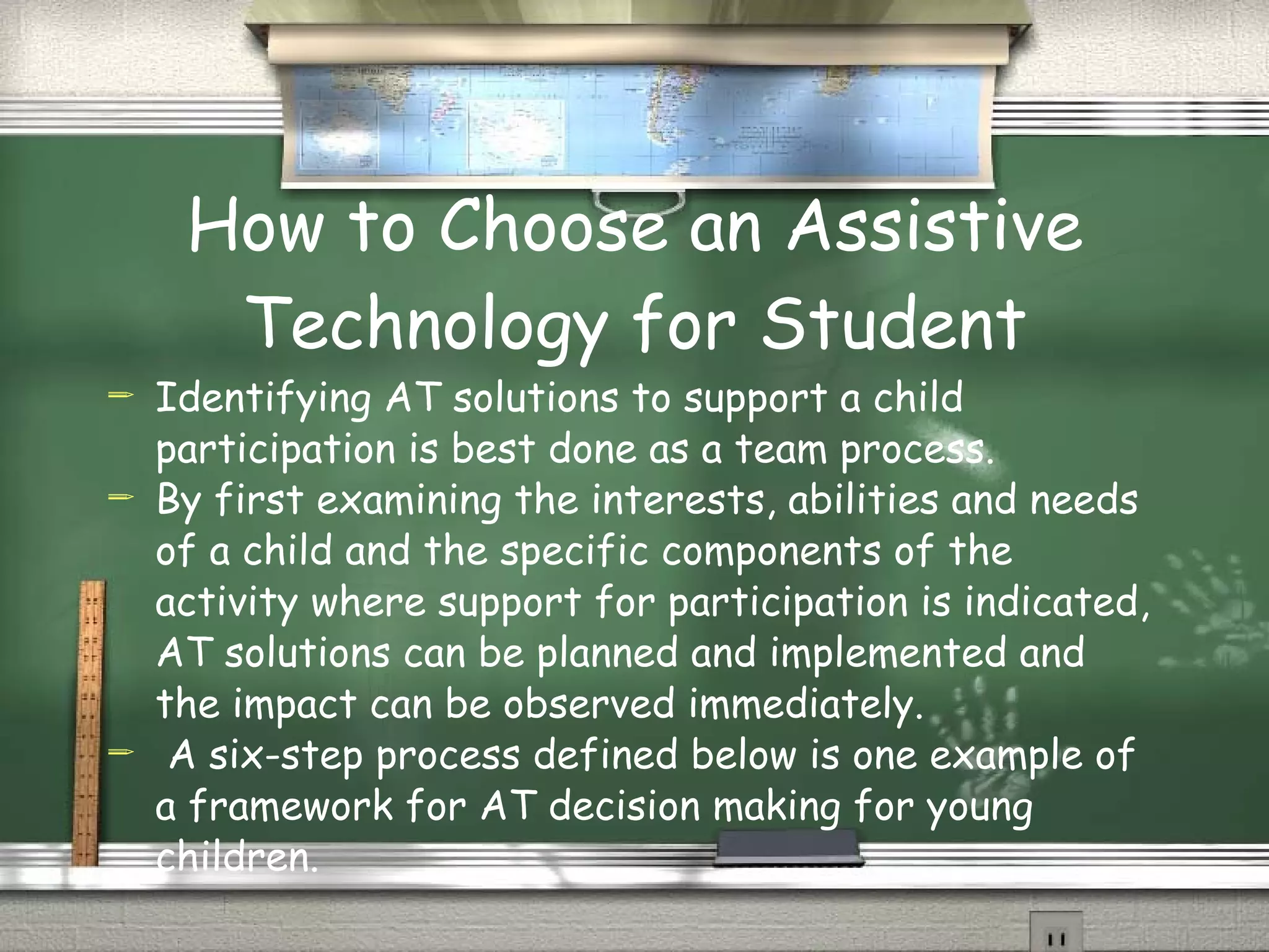 How to Choose an Assistive Technology for Student Identifying AT solutions to support a child   participation is best done as a team process.  By first examining the interests, abilities and needs of a child and the specific components of the activity where support for participation is indicated, AT solutions can be planned and implemented and the impact can be observed immediately. A six-step process defined below is one example of a framework for AT decision making for young children. 