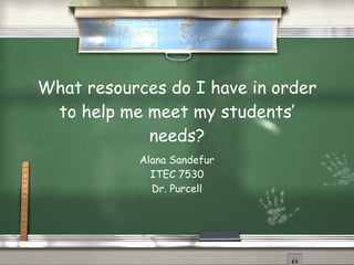 What resources do I have in order to help me meet my students’ needs? Alana Sandefur ITEC 7530 Dr. Purcell 