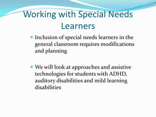 Working with Special Needs Learners  Inclusion of special needs learners in the general classroom requires modifications and planning We will look at approaches and assistive technologies for students with ADHD, auditory disabilities and mild learning disabilities  