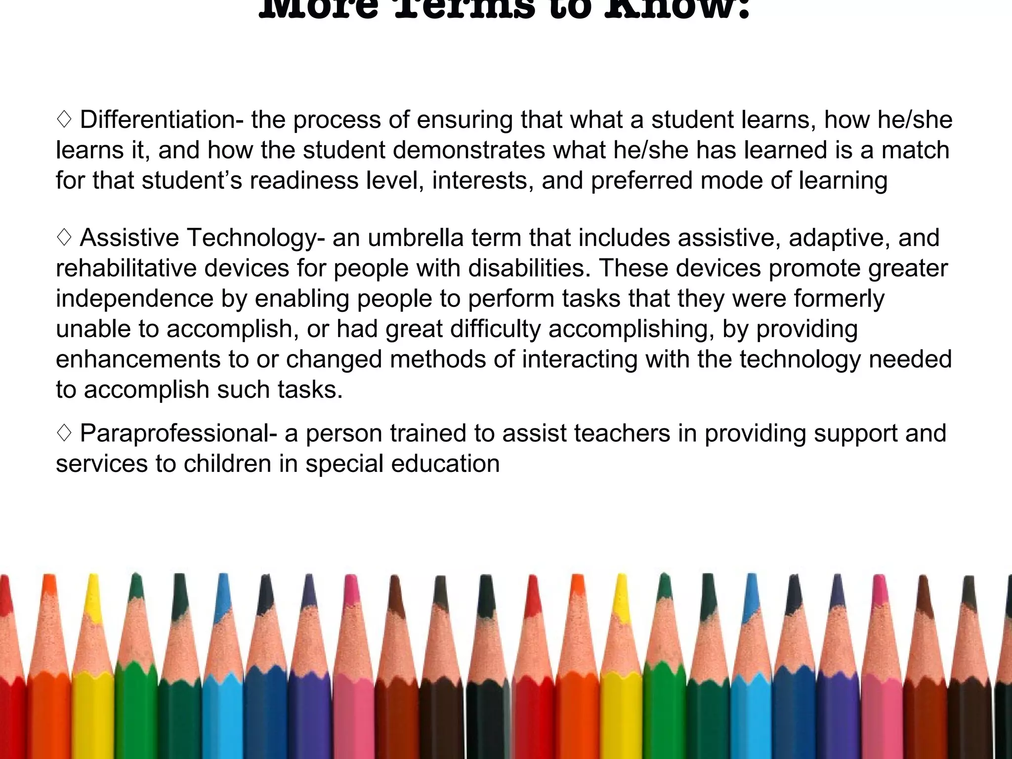 More Terms to Know: Differentiation- the process of ensuring that what a student learns, how he/she learns it, and how the student demonstrates what he/she has learned is a match for that student’s readiness level, interests, and preferred mode of learning Assistive Technology- an umbrella term that includes assistive, adaptive, and rehabilitative devices for people with disabilities. These devices promote greater independence by enabling people to perform tasks that they were formerly unable to accomplish, or had great difficulty accomplishing, by providing enhancements to or changed methods of interacting with the technology needed to accomplish such tasks.  Paraprofessional- a person trained to assist teachers in providing support and services to children in special education 
