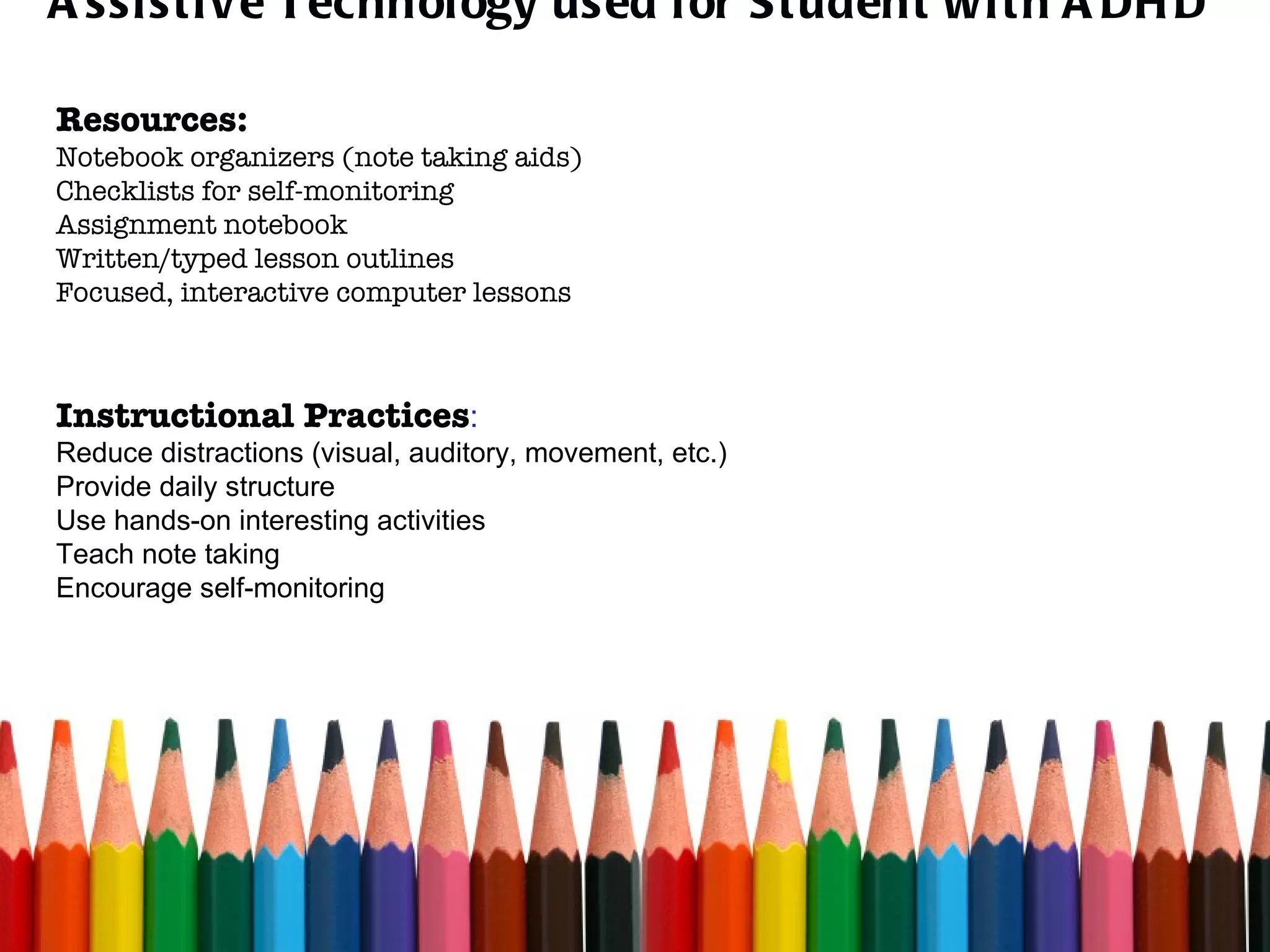 Assistive Technology used for Student with ADHD Resources: Notebook organizers (note taking aids) Checklists for self-monitoring Assignment notebook Written/typed lesson outlines Focused, interactive computer lessons  Instructional Practices : Reduce distractions (visual, auditory, movement, etc.) Provide daily structure Use hands-on interesting activities Teach note taking Encourage self-monitoring 