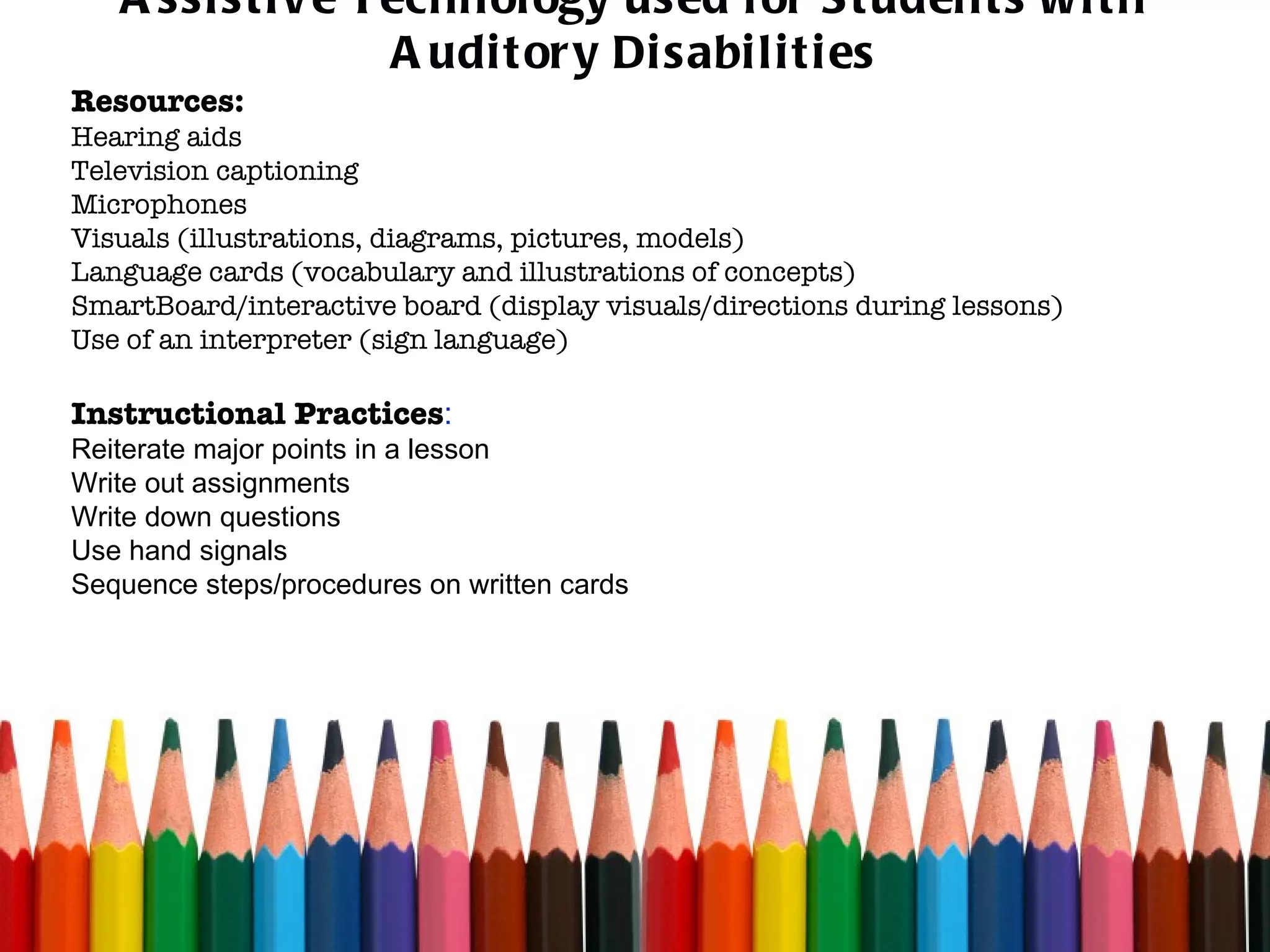 Assistive Technology used for Students with Auditory Disabilities Resources: Hearing aids Television captioning Microphones Visuals (illustrations, diagrams, pictures, models) Language cards (vocabulary and illustrations of concepts) SmartBoard/interactive board (display visuals/directions during lessons) Use of an interpreter (sign language)  Instructional Practices : Reiterate major points in a lesson Write out assignments Write down questions Use hand signals Sequence steps/procedures on written cards 