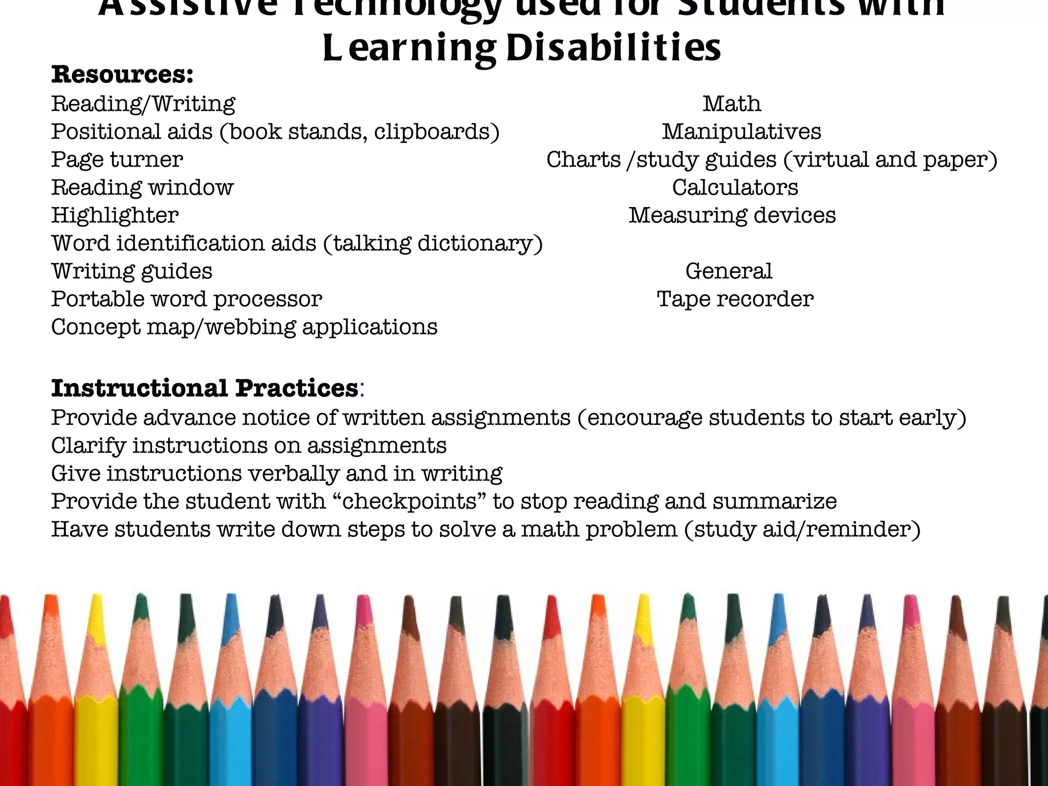 Assistive Technology used for Students with Learning Disabilities Resources: Reading/Writing  Math Positional aids (book stands, clipboards)  Manipulatives Page turner  Charts /study guides (virtual and paper) Reading window  Calculators Highlighter  Measuring devices Word identification aids (talking dictionary) Writing guides  General Portable word processor  Tape recorder  Concept map/webbing applications Instructional Practices : Provide advance notice of written assignments (encourage students to start early) Clarify instructions on assignments Give instructions verbally and in writing Provide the student with “checkpoints” to stop reading and summarize  Have students write down steps to solve a math problem (study aid/reminder) 