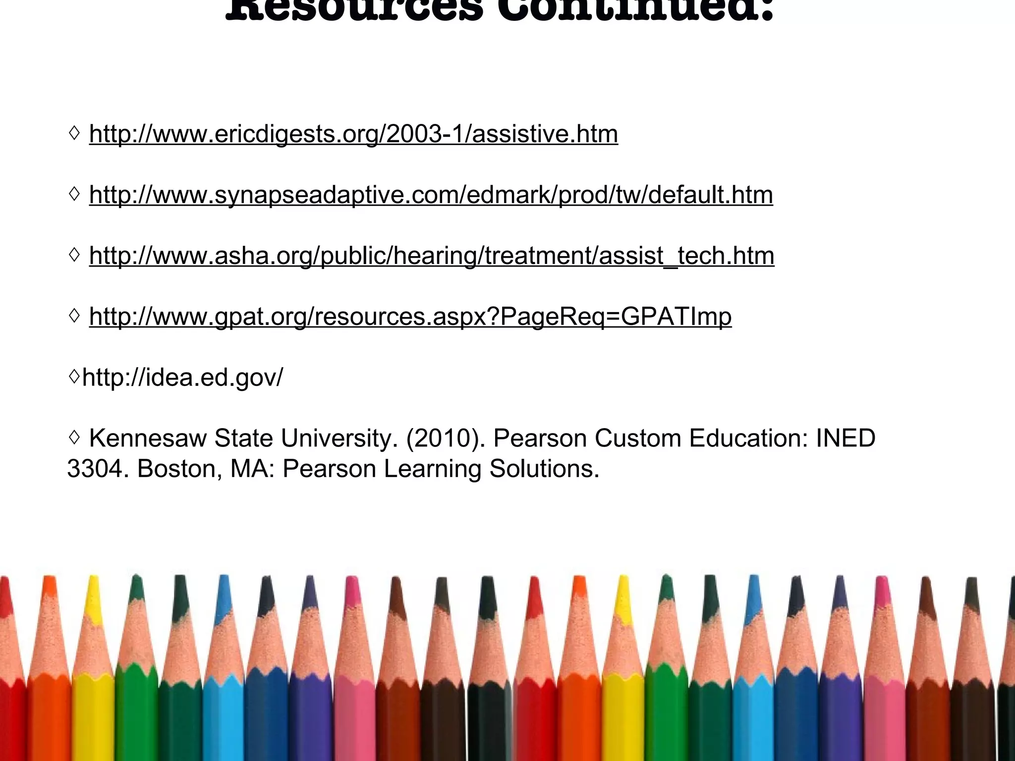 Resources Continued:  http://www.ericdigests.org/2003-1/assistive.htm http://www.synapseadaptive.com/edmark/prod/tw/default.htm http://www.asha.org/public/hearing/treatment/assist_tech.htm http://www.gpat.org/resources.aspx?PageReq=GPATImp http://idea.ed.gov/ Kennesaw State University. (2010). Pearson Custom Education: INED 3304. Boston, MA: Pearson Learning Solutions.  