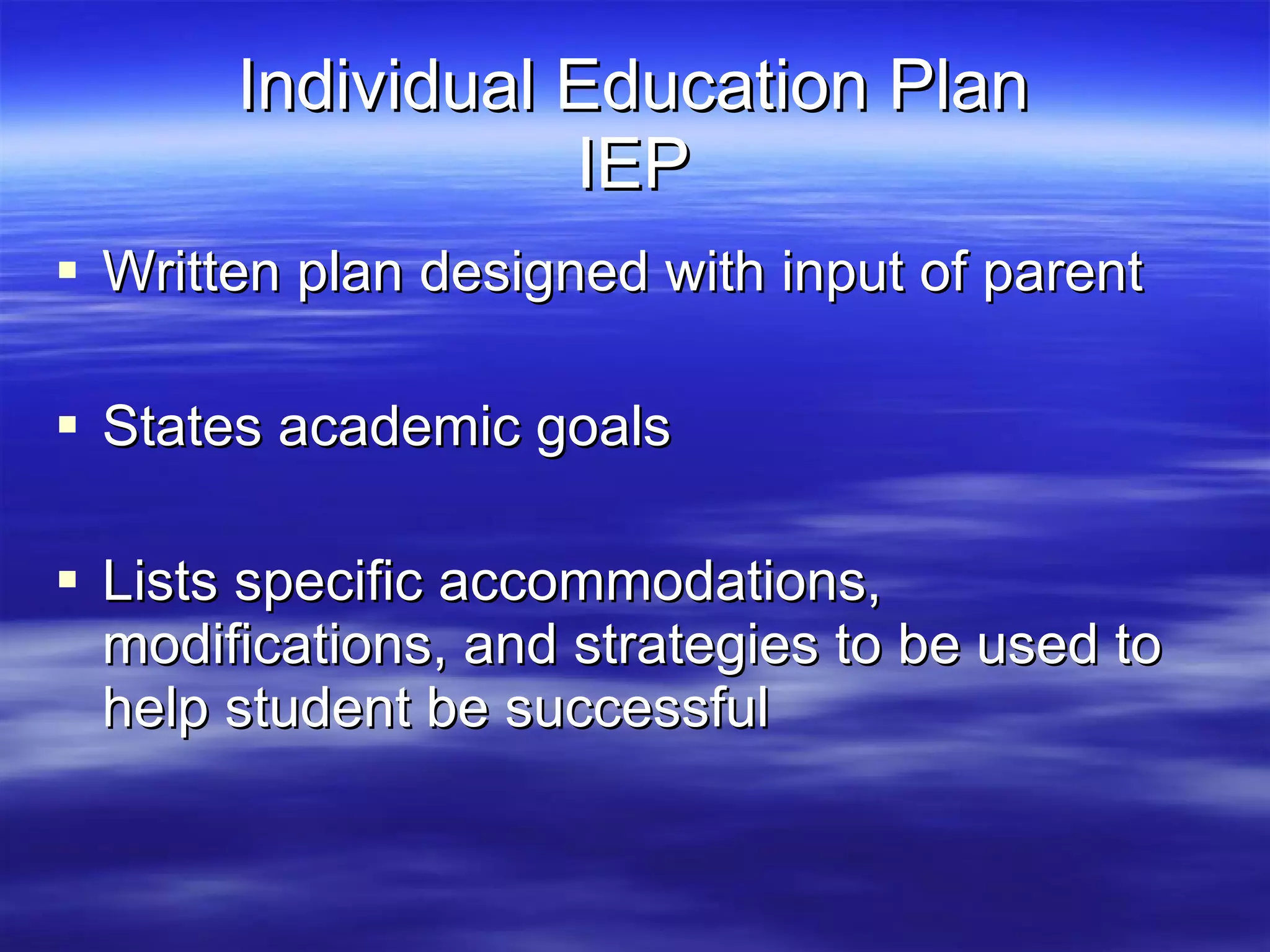 Individual Education Plan IEP Written plan designed with input of parent States academic goals Lists specific accommodations, modifications, and strategies to be used to help student be successful