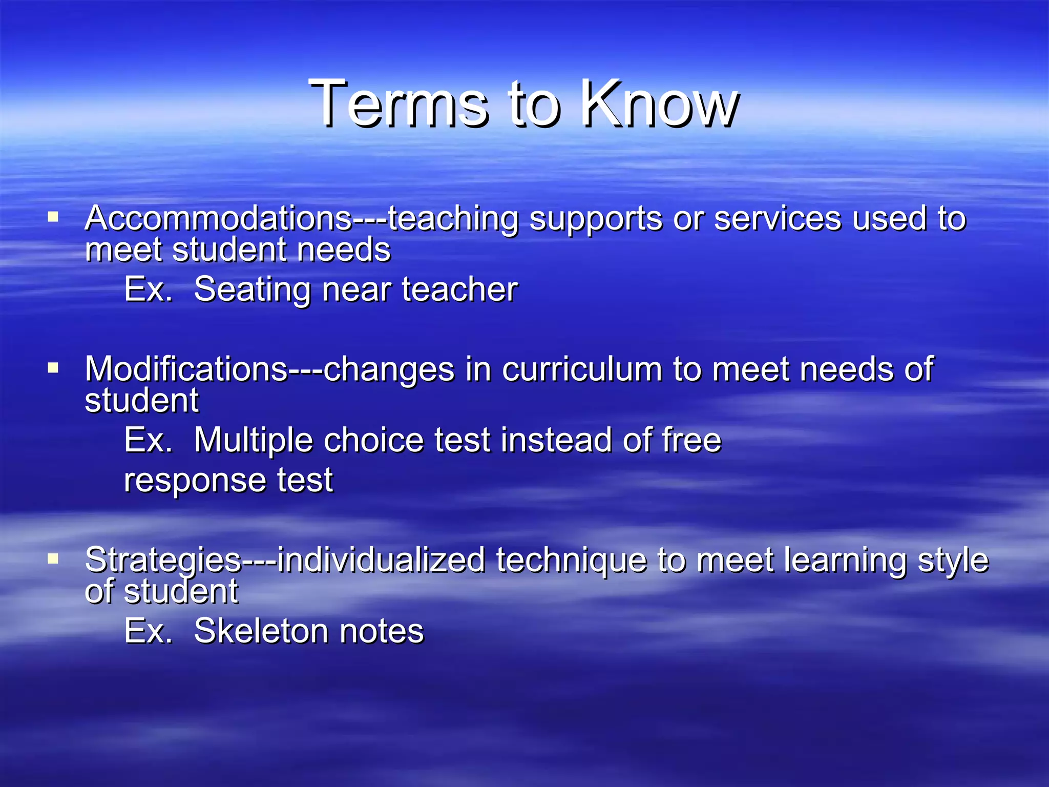 Terms to Know Accommodations---teaching supports or services used to meet student needs Ex. Seating near teacher Modifications---changes in curriculum to meet needs of student Ex. Multiple choice test instead of free response test Strategies---individualized technique to meet learning style of student Ex. Skeleton notes