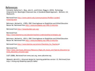 References
Cennamo, Katherine S., Ross, John D., and Ertmer, Peggy A, (2010). Technology
Integration for Meaningful Classroom Use; A Standards-Based Approach. Belmont, CA:
Wadsworth.

Retrieved from http://www.cabrini.edu/communications/ProfDev/cardevC
hickering.html

Behrmann, Michael M., (1995). ERIC Clearinghouse on Disabilities and Gifted Education
Reston VA. Retrieved from http://www.ericdigests.org/1995-2/mild.htm

Retrieved from http://lessonbuilder.cast.org/

Retrieved from
http://www.ldaamerica.org/aboutld/teachers/understanding/strategies.asp

Behrmann, Michael M., (2011). ERIC Clearinghouse on Disabilities and Gifted Education
Reston VA. Retrieved from http://www.ericdigests.org/1995-2/mild.htm

Retrieved from http://www.ldonline.org/article/Checklists_for_Teachers©

Retrieved from
http://weac.org/Issues_Advocacy/Resource_Pages_On_Issues_one/Special_Education/sp
ecial_education_inclusion.aspx

CAST (2008), Retrieved from www.cast.org, www.udlcenter.org

Wakeeld, MA (N.D.). Universal design for learning guidelines version 1.0. Retrieved from
http://nichcy.org/disability/specific/adhd/
 