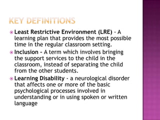 Least  Restrictive Environment (LRE) - A
  learning plan that provides the most possible
  time in the regular classroom setting.
 Inclusion – A term which involves bringing
  the support services to the child in the
  classroom, instead of separating the child
  from the other students.
 Learning Disability - a neurological disorder
  that affects one or more of the basic
  psychological processes involved in
  understanding or in using spoken or written
  language
 