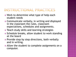  Work to determine what type of help each
  student needs
 Communicate verbally, in writing and displayed
  in the classroom the rules, classroom
  expectations, schedules and assignments.
 Teach study skills and learning strategies
 Schedule breaks, allow student to work standing
  at the board
 Provide step by step directions, both verbally
  and in writing.
 Allow the student to complete assignments on a
  computer.
 