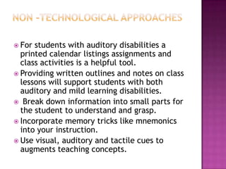  For students with auditory disabilities a
  printed calendar listings assignments and
  class activities is a helpful tool.
 Providing written outlines and notes on class
  lessons will support students with both
  auditory and mild learning disabilities.
 Break down information into small parts for
  the student to understand and grasp.
 Incorporate memory tricks like mnemonics
  into your instruction.
 Use visual, auditory and tactile cues to
  augments teaching concepts.
 