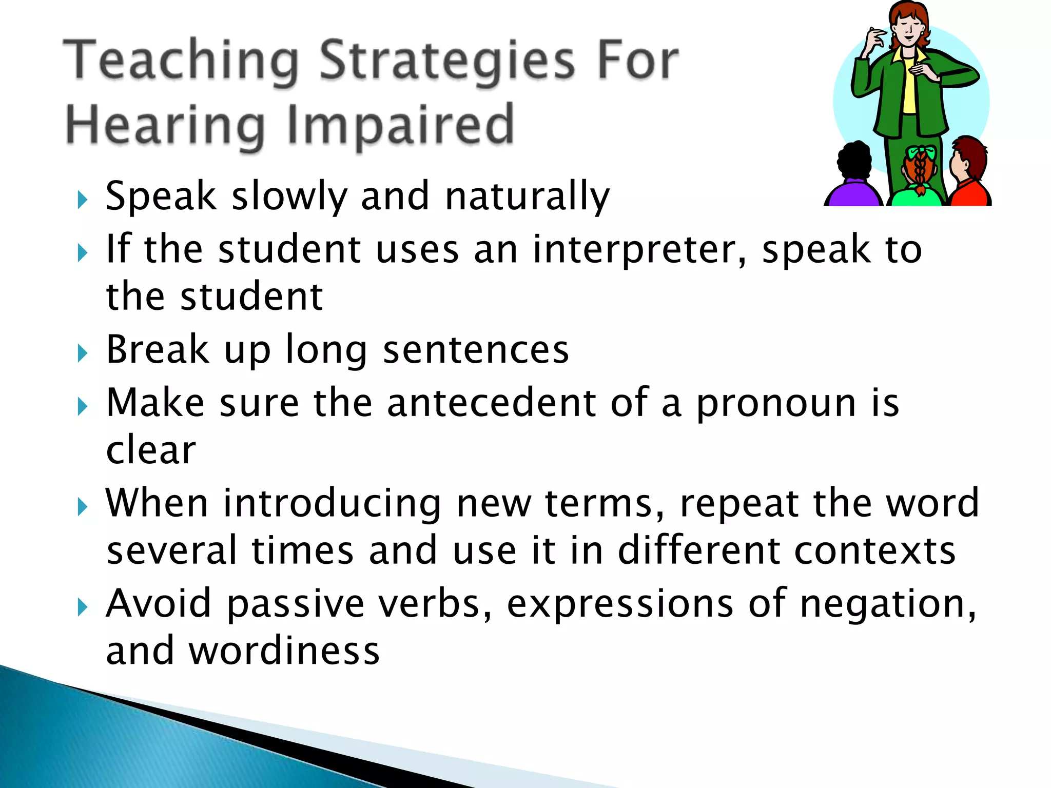 Speak slowly and naturallyIf the student uses an interpreter, speak to the studentBreak up long sentencesMake sure the antecedent of a pronoun is clearWhen introducing new terms, repeat the word several times and use it in different contextsAvoid passive verbs, expressions of negation, and wordinessTeaching Strategies For Hearing Impaired