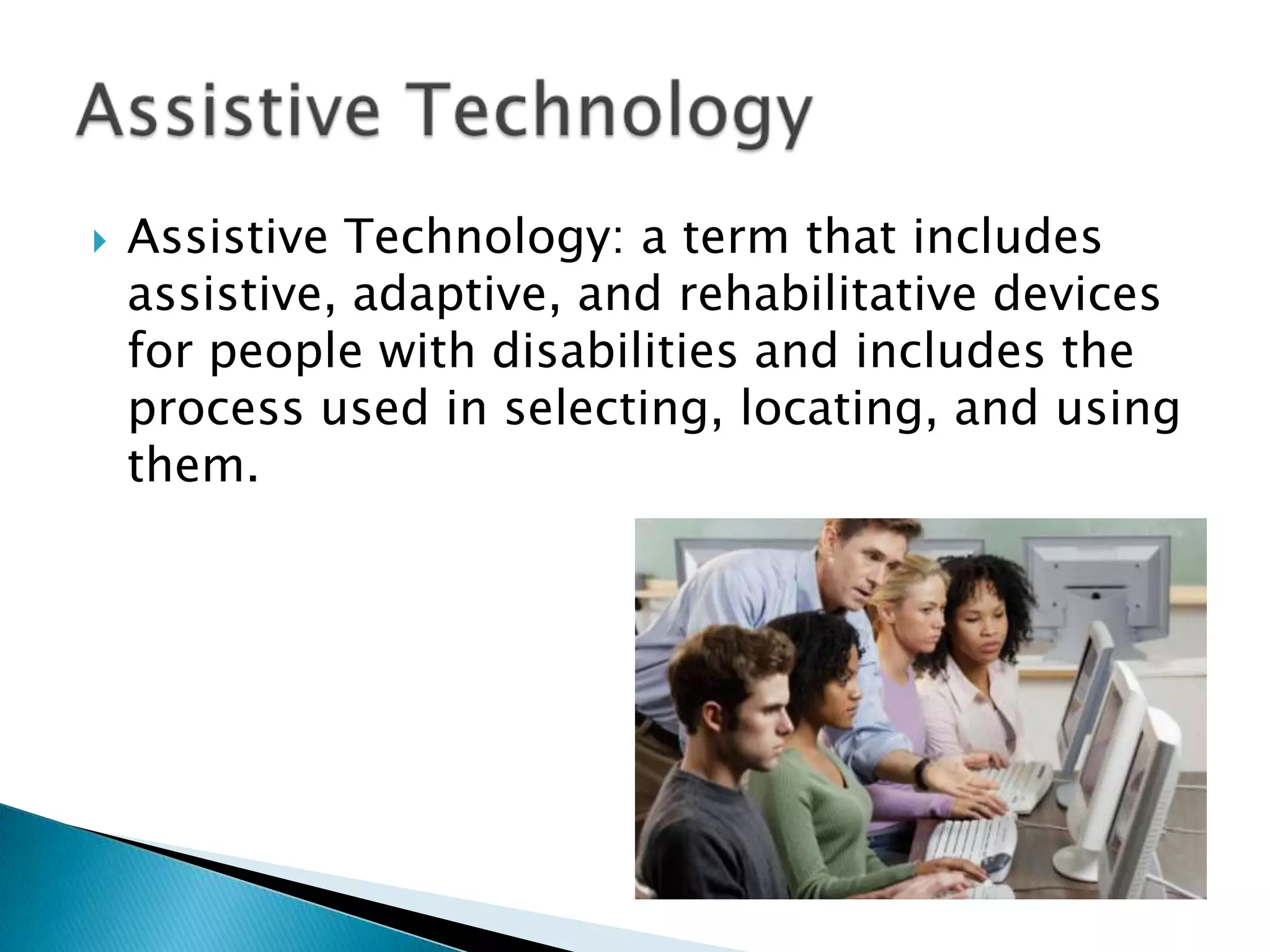 Assistive Technology: a term that includes assistive, adaptive, and rehabilitative devices for people with disabilities and includes the process used in selecting, locating, and using them.Assistive Technology
