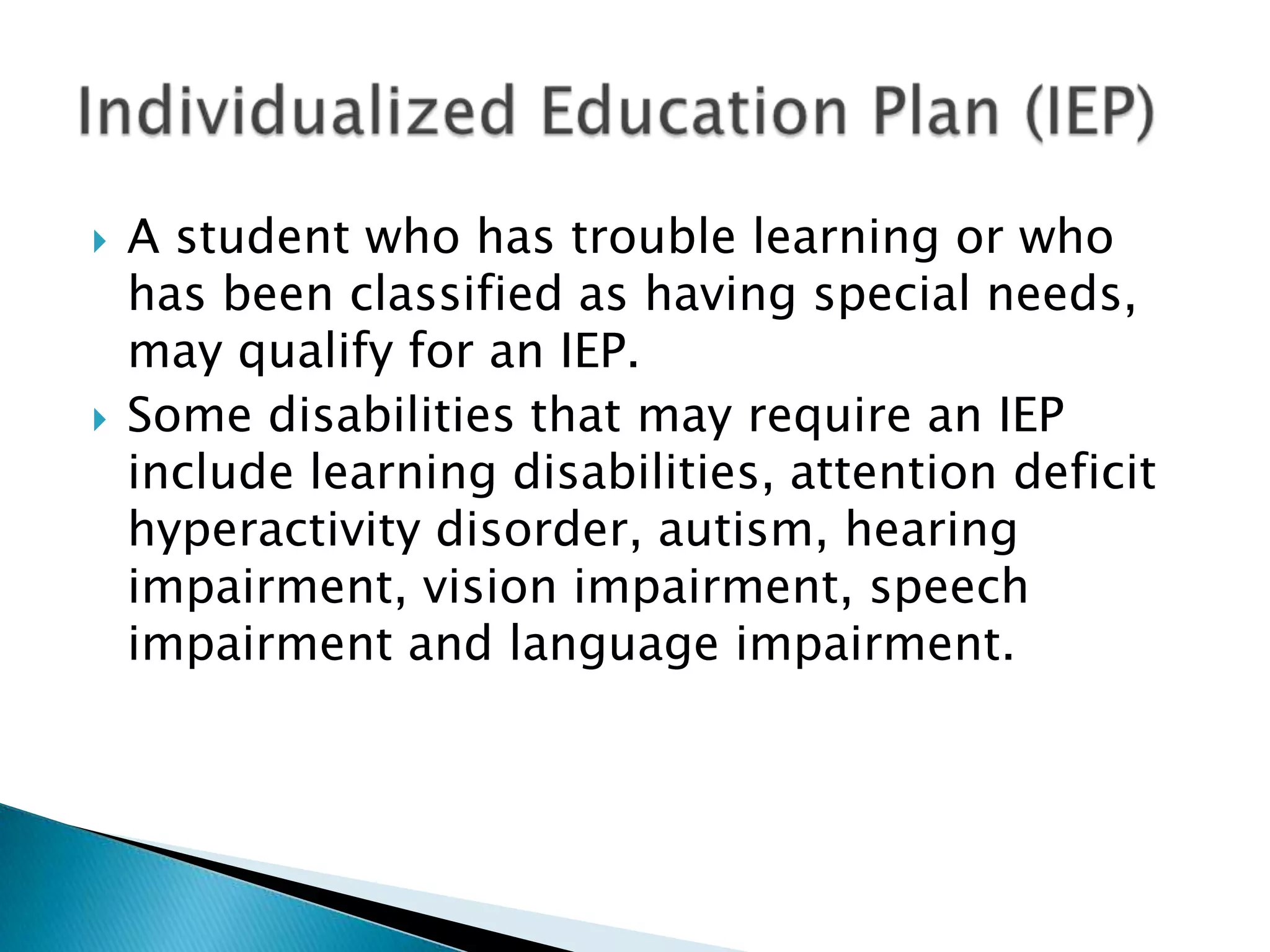 A student who has trouble learning or who has been classified as having special needs, may qualify for an IEP.Some disabilities that may require an IEP include learning disabilities, attention deficit  hyperactivity disorder, autism, hearing impairment, vision impairment, speech impairment and language impairment.Individualized Education Plan (IEP)