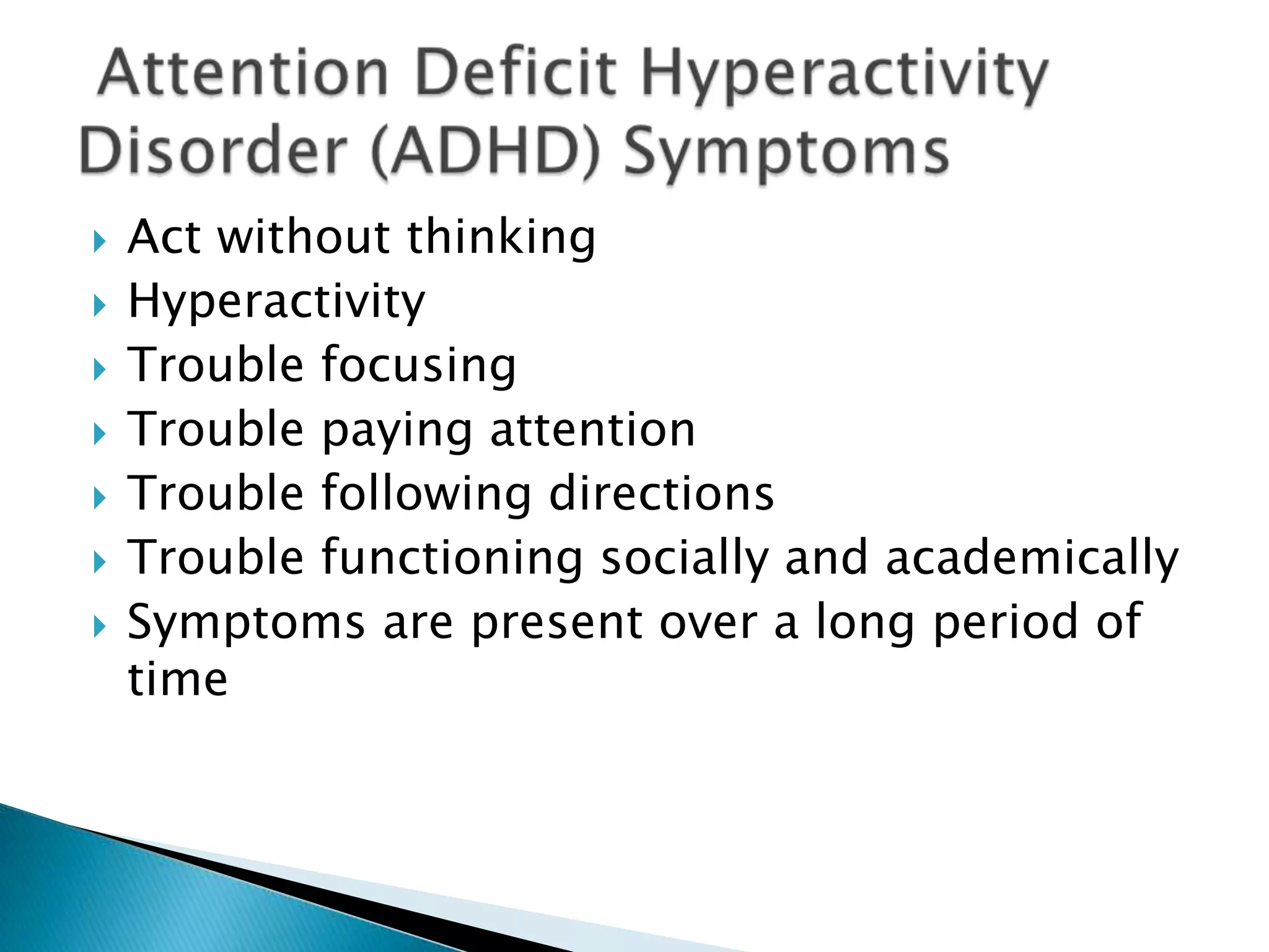 Act without thinkingHyperactivityTrouble focusingTrouble paying attentionTrouble following directionsTrouble functioning socially and academicallySymptoms are present over a long period of time Attention Deficit Hyperactivity Disorder (ADHD) Symptoms