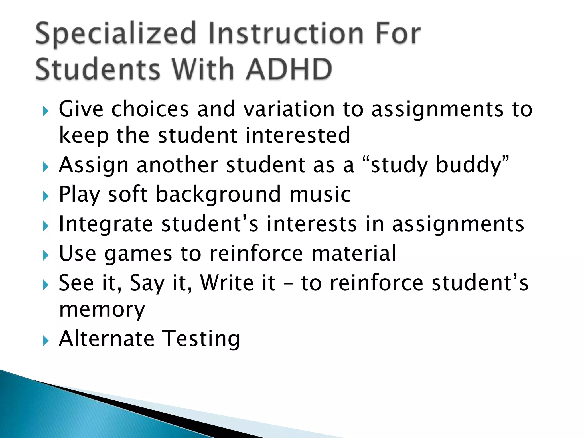 Give choices and variation to assignments to keep the student interestedAssign another student as a “study buddy”Play soft background musicIntegrate student’s interests in assignmentsUse games to reinforce materialSee it, Say it, Write it – to reinforce student’s memoryAlternate TestingSpecialized Instruction For Students With ADHD