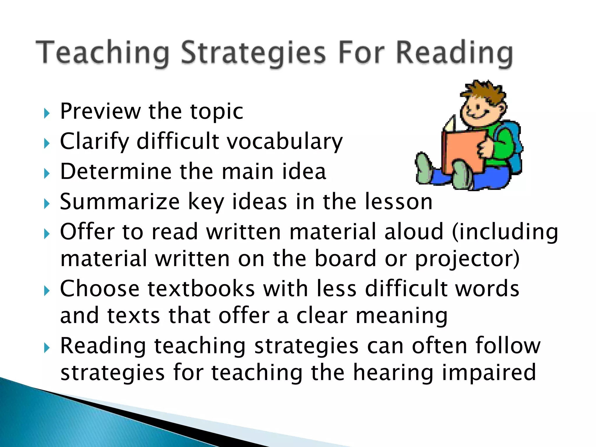 Preview the topicClarify difficult vocabularyDetermine the main ideaSummarize key ideas in the lessonOffer to read written material aloud (including material written on the board or projector)Choose textbooks with less difficult words and texts that offer a clear meaningReading teaching strategies can often follow strategies for teaching the hearing impairedTeaching Strategies For Reading