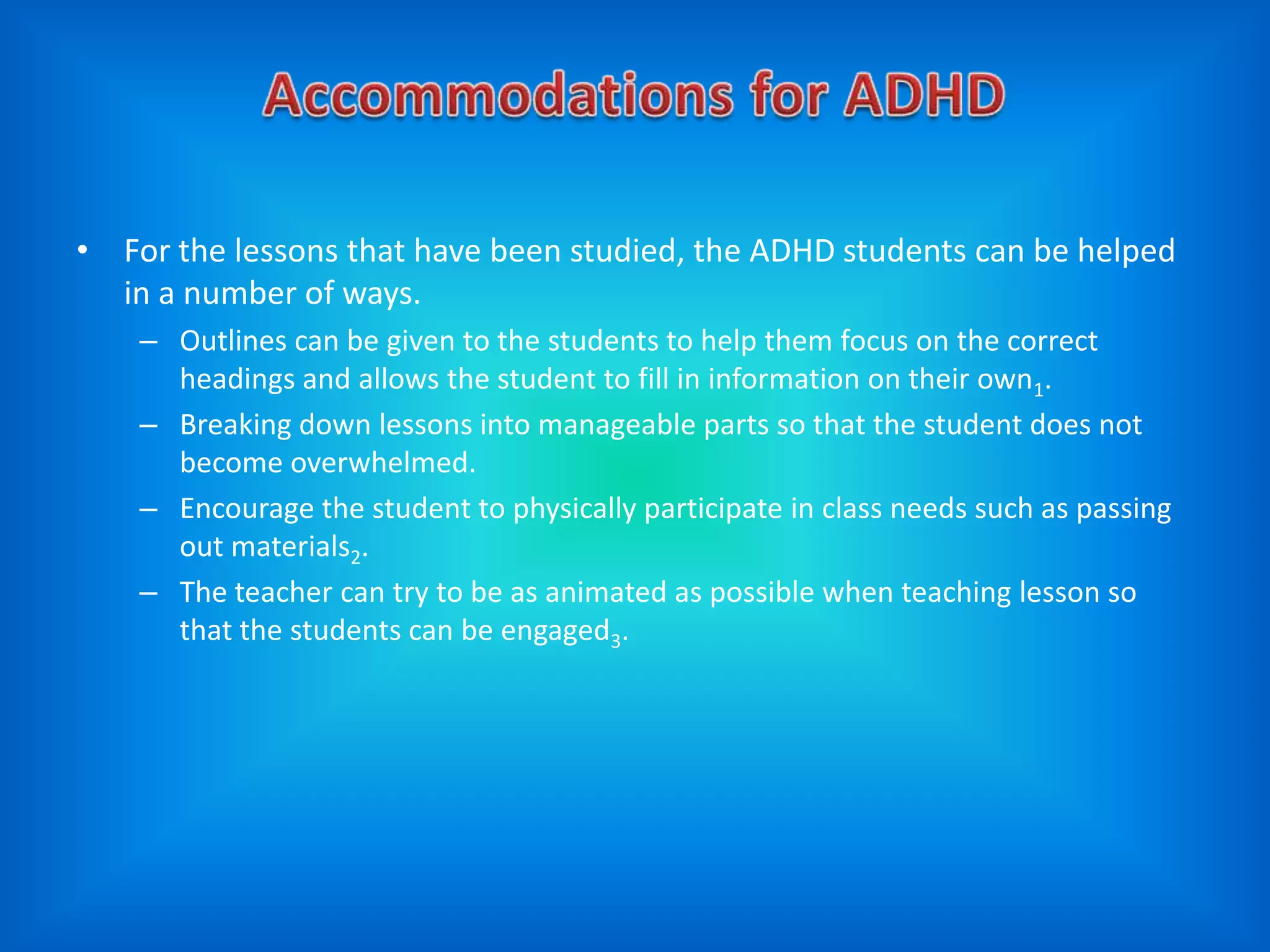 • For the lessons that have been studied, the ADHD students can be helped
  in a number of ways.
    – Outlines can be given to the students to help them focus on the correct
      headings and allows the student to fill in information on their own1.
    – Breaking down lessons into manageable parts so that the student does not
      become overwhelmed.
    – Encourage the student to physically participate in class needs such as passing
      out materials2.
    – The teacher can try to be as animated as possible when teaching lesson so
      that the students can be engaged3.
 