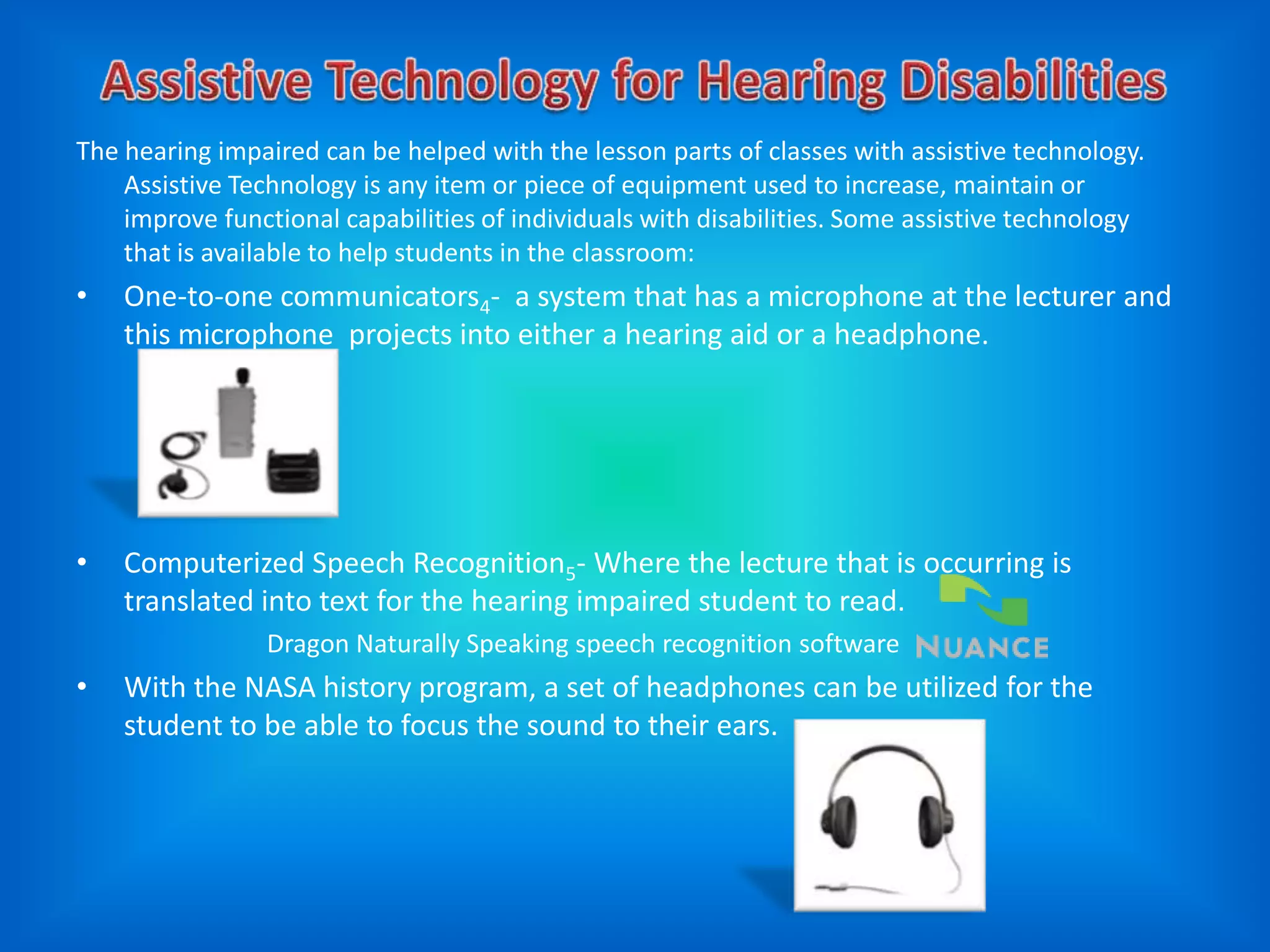The hearing impaired can be helped with the lesson parts of classes with assistive technology.
    Assistive Technology is any item or piece of equipment used to increase, maintain or
    improve functional capabilities of individuals with disabilities. Some assistive technology
    that is available to help students in the classroom:
•   One-to-one communicators4- a system that has a microphone at the lecturer and
    this microphone projects into either a hearing aid or a headphone.




•   Computerized Speech Recognition5- Where the lecture that is occurring is
    translated into text for the hearing impaired student to read.
                Dragon Naturally Speaking speech recognition software
•   With the NASA history program, a set of headphones can be utilized for the
    student to be able to focus the sound to their ears.
 