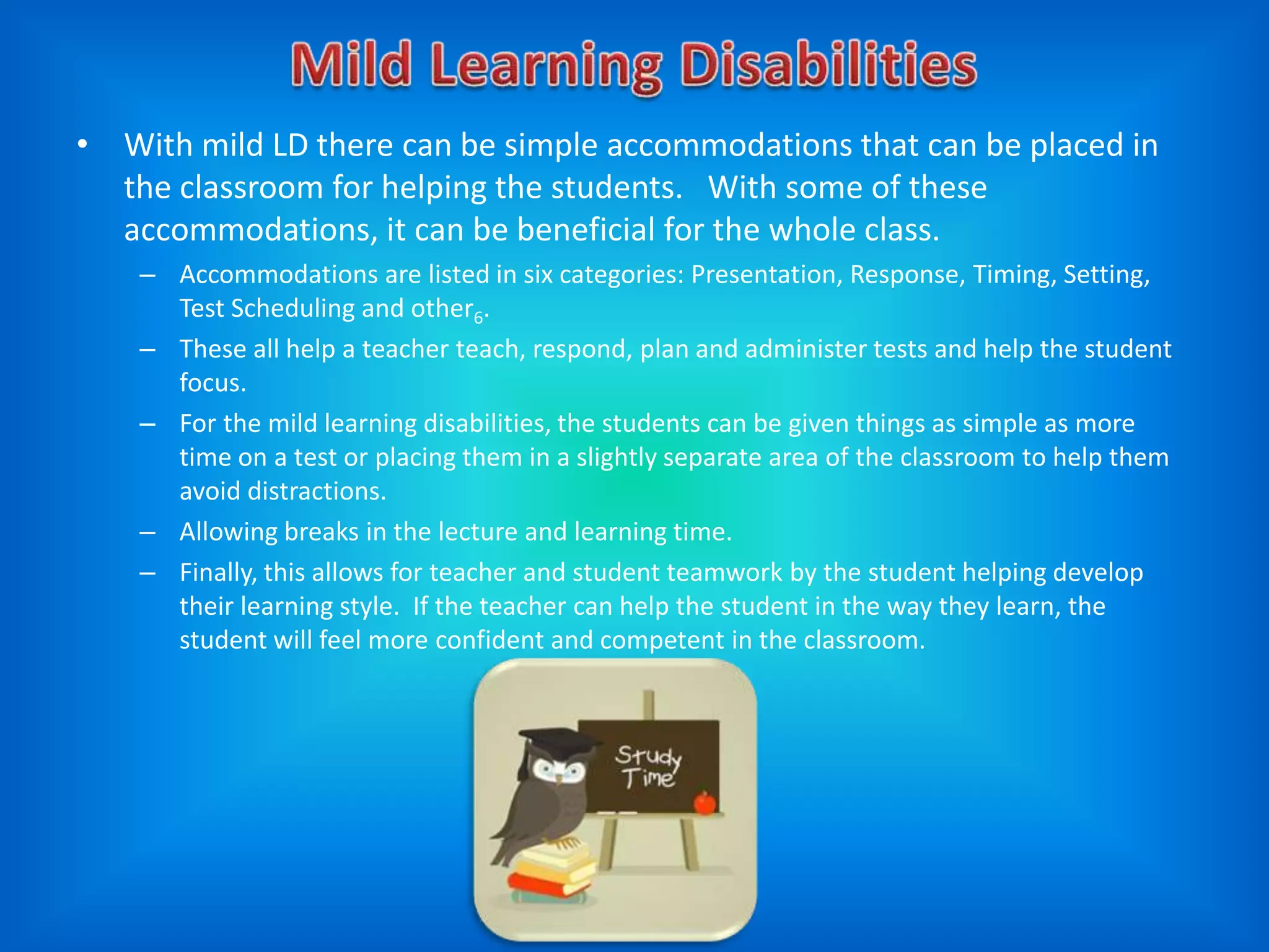 • With mild LD there can be simple accommodations that can be placed in
  the classroom for helping the students. With some of these
  accommodations, it can be beneficial for the whole class.
    – Accommodations are listed in six categories: Presentation, Response, Timing, Setting,
      Test Scheduling and other6.
    – These all help a teacher teach, respond, plan and administer tests and help the student
      focus.
    – For the mild learning disabilities, the students can be given things as simple as more
      time on a test or placing them in a slightly separate area of the classroom to help them
      avoid distractions.
    – Allowing breaks in the lecture and learning time.
    – Finally, this allows for teacher and student teamwork by the student helping develop
      their learning style. If the teacher can help the student in the way they learn, the
      student will feel more confident and competent in the classroom.
 