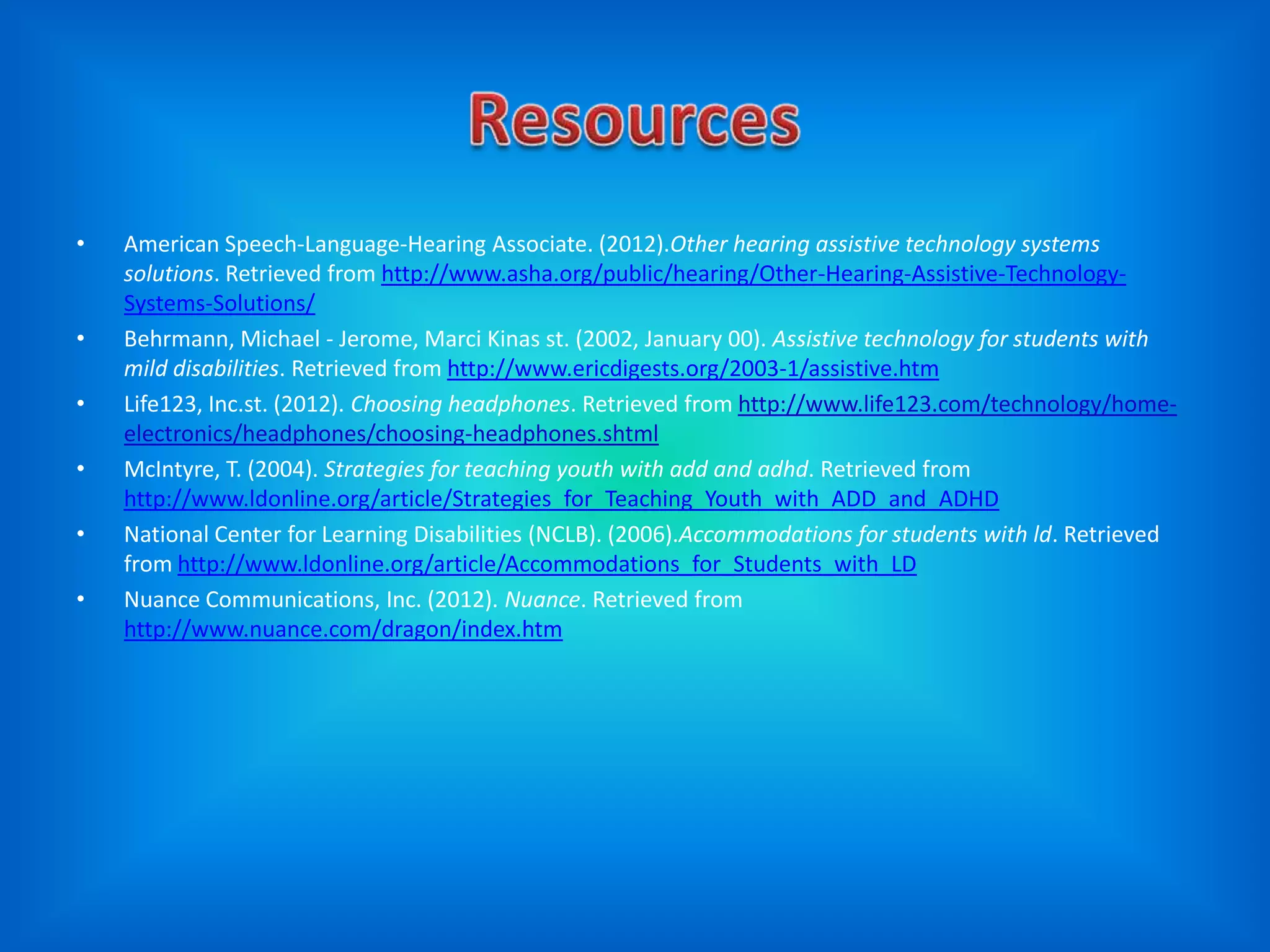 •   American Speech-Language-Hearing Associate. (2012).Other hearing assistive technology systems
    solutions. Retrieved from http://www.asha.org/public/hearing/Other-Hearing-Assistive-Technology-
    Systems-Solutions/
•   Behrmann, Michael - Jerome, Marci Kinas st. (2002, January 00). Assistive technology for students with
    mild disabilities. Retrieved from http://www.ericdigests.org/2003-1/assistive.htm
•   Life123, Inc.st. (2012). Choosing headphones. Retrieved from http://www.life123.com/technology/home-
    electronics/headphones/choosing-headphones.shtml
•   McIntyre, T. (2004). Strategies for teaching youth with add and adhd. Retrieved from
    http://www.ldonline.org/article/Strategies_for_Teaching_Youth_with_ADD_and_ADHD
•   National Center for Learning Disabilities (NCLB). (2006).Accommodations for students with ld. Retrieved
    from http://www.ldonline.org/article/Accommodations_for_Students_with_LD
•   Nuance Communications, Inc. (2012). Nuance. Retrieved from
    http://www.nuance.com/dragon/index.htm
 